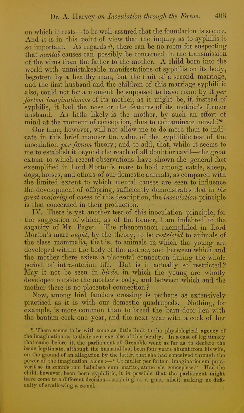 on which it rests—to be well assured that the foundation is secure. And it is in this point of view that the inquiry as to syphilis is so important. As regards it, there can be no room for suspecting that mental causes can possibly be concerned in the transmission of the virus from the father to the mother. A child born into the world with unmistakeable manifestations of syphilis on its body, begotten by a healthy man, but the fruit of a second marriage, and the first hvxsband and the children of this marriage syphilitic also, could not for a moment be supposed to have come by it per fortem imaginationem of its mother, as it might be, if, instead of syphilis, it had the nose or the features of its mother's former husband. As little likely is the mother, by such an effort of mind at the moment of conception, thus to contaminate herself.* Our time, however, will not allow me to do more than to indi- cate in this brief manner the value of the syphilitic test of the inoculation per foetum theory; and to add, that, while it seems to me to establish it bevond the reach of all doubt or cavil—the 2;reat extent to which recent observations have shown the general fact exemplified in Lord Morton's mare to hold among cattle, sheep, dogs, horses, and others of our domestic animals, as compared with the limited extent to which mental causes are seen to influence the development of offspring, sufiiciently demonstrates that in the great majority of cases of this description, the inoculation principle is that concerned in their production. IV. There is yet another test of this inoculation principle, for the suggestion of which, as of the former, I am indebted to the sagacity of Mr. Paget. The phenomenon exemplified in Lord Morton's mare ought, by the theory, to be restricted to animals of the class mammalia, that is, to animals in which the young are developed within the body of the mother, and between which and the mother there exists a placental connection during the whole period of intra-uterine life. But is it actually so restricted? May it not be seen in birds, in which the young are wholly developed outside the mother's body, and bet^veen which and the mother there is no placental connection ? Now, among bird fanciers crossing is perhaps as extensively practised as it is with our domestic quadrupeds. Nothing, for example, is more common than to breed the barn-door hen with the bantam cock one year, and the next year with a cock of her ? There seems to he with some as little limit to the physiological agency of the imagination as to their own exercise of this faculty. In a case of legitimacy that came before it, the parliament of Grenoble went as far as to declare the issue legitimate, although the liusbancl bad been four years absent fi-om bis wife, on the ground of an allegation by the latter, that slie had conceived through the power of the imagination alone :— Ut mulicr per fortem imaginationem puta- verit se in somnis rem habuisso cum marito, atque sic concepisse. Had the child, however, been born syphilitic, it is possible that the parliament might have come to a diflfercnt decision—straining at a gnat, albeit making no diffi- culty of swallowing a camel.