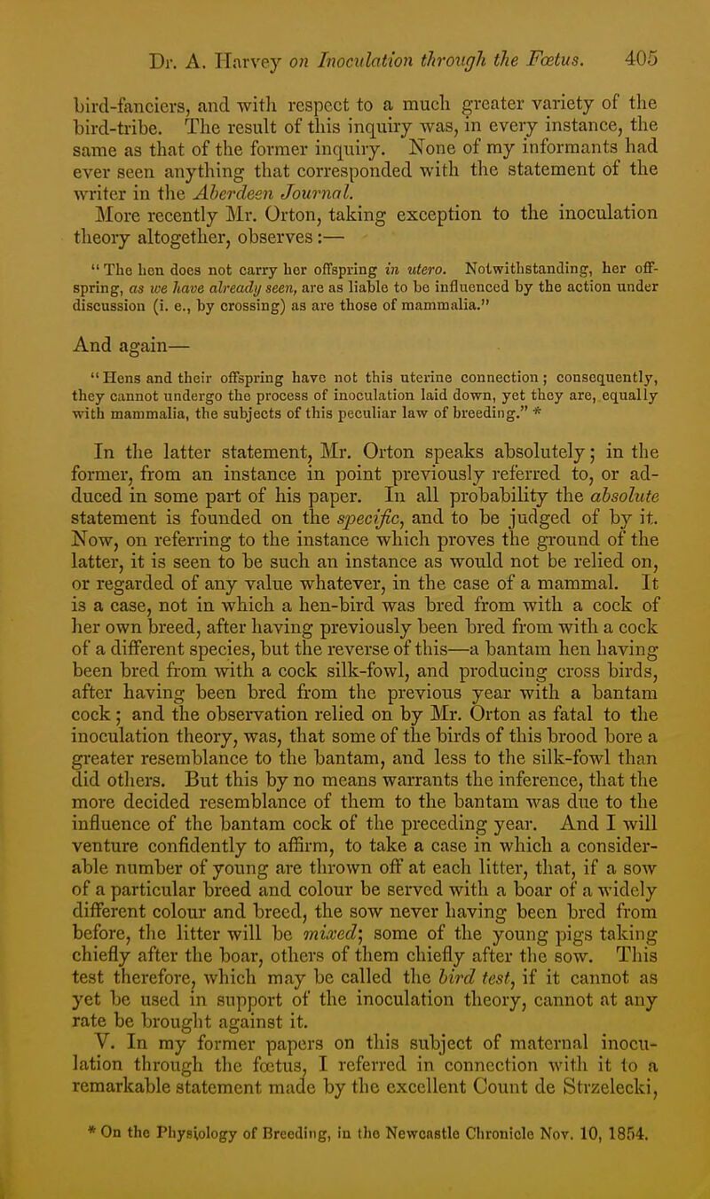 bird-fanciers, and witli respect to a much greater variety of the bird-tribe. The result of this inquiry was, in every instance, the same as that of the former inquiry. None of my informants had ever seen anything that corresponded with the statement of the writer in the Aberdeeii Journal. More recently Mr. Orton, talcing exception to the inoculation theory altogether, observes:—  The ben does not carry her offspring in utero. Nolwitlistancling, her off- spring, as we have already seen, are as liable to be influenced by the action under discussion (i. e., by crossing) as are those of mammalia. And again—  Hens and their offspring have not this uterine connection; consequently, they cannot undergo the process of inoculation laid down, yet they are, equally with mammalia, the subjects of this peculiar law of breeding. * In the latter statement, Mr. Orton speaks absolutely; in the former, from an instance in point previously referred to, or ad- duced in some part of his paper. In all probability the absolute statement is founded on the specific, and to be judged of by it. Now, on referring to the instance which proves the ground of the latter, it is seen to be such an instance as would not be relied on, or regarded of any value whatever, in the case of a mammal. It is a case, not in which a hen-bird was bred from with a cock of her own breed, after having previously been bred from with a cock of a diflFerent species, but the reverse of this—a bantam hen having been bred from vnih. a cock silk-fowl, and producing cross birds, after having been bred from the previous year with a bantam cock; and the observation relied on by Mr. Orton as fatal to the inoculation theory, was, that some of the birds of this brood bore a greater resemblance to the bantam, and less to the silk-fowl than did others. But this by no means warrants the inference, that the more decided resemblance of them to the bantam was due to the influence of the bantam cock of the preceding year. And I will venture confidently to affirm, to take a case in which a consider- able number of young are thrown off at each litter, that, if a sow of a particular breed and colour be served with a boar of a widely different colour and breed, the sow never having been bred from before, the litter will be mixed', some of the young pigs taking chiefly after the boar, others of them chiefly after the sow. This test therefore, which may be called the bird test, if it cannot as yet be used in support of the inoculation theory, cannot at any rate be brought against it, V. In ray former papers on this subject of maternal inocu- lation through the foetus, I referred in connection with it to a remarkable statement made by the excellent Count de Strzelecki, * On the Physiology of Breeding, in the Newcastle Chronicle Nov. 10, 1854.