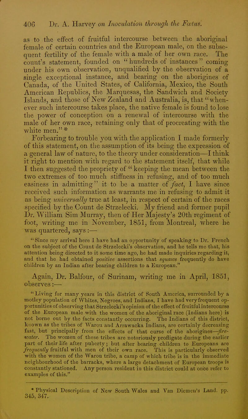 as to the effect of fruitful intercourse between the aboriginal female of certain countries and the European male, on the subse- quent fertility of the female with a male of her own race. The count's statement, founded on  hundreds of instances  coming under his own observation, unqualified by the observation of a single exceptional instance, and bearing on the aborigines of Canada, of the United States, of California, Mexico, the South American Republics, the Marquesas, the Sandwich and Society Islands, and those of New Zealand and Australia, is, that when- ever such intercourse takes place, the native female is found to lose the power of conception on a renewal of intercourse with the male of her own race, retaining only that of procreating with the white men. * Forbearing to trouble you with the application I made formerly of this statement, on the assumption of its being the expression of a general law of nature, to the theory under consideration—I think it right to mention with regard to the statement itself, that while I then suggested the propriety of  keeping the mean between the two extremes of too much stiffness in refusing, and of too much easiness in admitting it to be a matter of fact, I have since received such information as warrants me in refusing to admit it as being universally true at least, in respect of certain of the races specified by the Count de Strzelecki. My friend and former pupil Dr. William Sim Murray, then of Her Majesty's 20th regiment of foot, writing me in November, 1851, from Montreal, where he was quartered, says :—  Since my arrival here 1 have had an opportunity of speaking to Dr. French on the subject of the Count de Strzelecki's observation, and he tells me that, his attention being directed to it some time ago, he had made inquiries regarding it, and that he had obtained positive assertions that squaivs frequently do have children by an Indian after bearing children to a European. Again, Dr. Balfour, of Surinam, writing me in April, 1851, observes;—  Living for many years in this district of South America, surrounded by a motley population of Whites, Negroes, and Indians, I have had very frequent op- portunities of observing that Strzelecki's opinion of the effect of fruitful intercourse of the European male with the women of the aboriginal race (Indians here) is not borne out by the facts constantly occui-ring. The Indians of this district, known as the tribes of AVarou and Arrawacka Indians, are certainly decreasing fast, but principally from the elFects of that curse of the aborigines—fire- water. The women of these tribes are notoriously profligate during the earlier part of their life after puberty; but after bearing children to Europeans are frequently fruitful with men of their own race. This is particularly observed with the women of the Warou tribe, a camp of which tribe is in the immediate neighbourhood of the barracks, where a large detachment of European troops is constantly stationed. Any person resident in this district could at once refer to examples of this. ♦ Physical Description of New South Wales and Van Dicmeu's Land. pp. 345, 347.