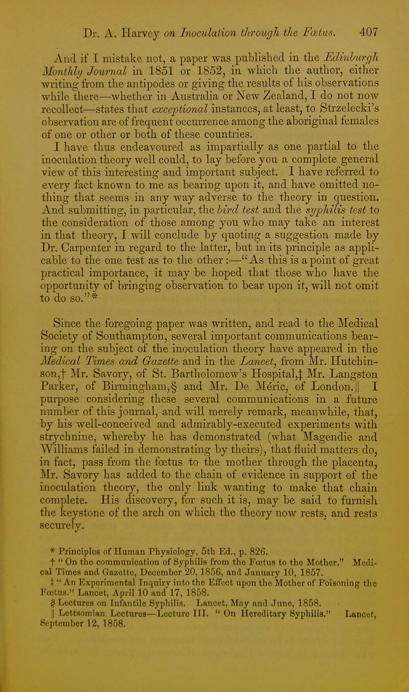 And if I mistake not, a paper was published in tlie Edinlurgh Monthly Journal in 1851 or 1852, in which the author, either writing from the antipodes or giving the results of his observations while there—whether in Australia or New Zealand, I do not now recollect—states that exceptional instances, at least, to Strzelecki's observation are of frequent occurrence among the aboriginal females of one or other or both of these countries. I have thus endeavoured as impartially as one partial to tlie inociilation theory well could, to lay before you a complete general view of this interesting and important subject. I have referred to every fact known to me as bearing upon it, and have omitted no- thing that seems in any way adverse to the theory in question. And submitting, in particular, the bird test and the syphilis test to the consideration of those among you who may take an interest in that theory, I will conclude by quoting a suggestion made by Dr. Carpenter in regard to the latter, but in its principle as appli- cable to the one test as to the other:—As this is a point of great practical importance, it may be hoped that those who have the opportunity of bringing observation to bear upon it, will not omit to do so.* Since the foregoing paper was written, and read to the Medical Society of Southampton, several important communications bear- ing on the subject of the inoculation theory have appeared in the Medical Times and Gazette and in the Lancet^ from Mr. Hutchin- son,] Mr. Savory, of St. Bartholomew's Hospital,:}: Mr. Langston Parker, of Birmingham,§ and Mr. De Meric, of London. || I purpose considering these several communications in a future number of this journal, and will merely remark, meanwhile, that, by his well-conceived and admirably-executed experiments with strychnine, whereby he has demonstrated (what Magendie and Williams failed in demonstrating by theirs), that fluid matters do, in fact, pass fi'om the foetus to the mother through the placenta, Mr. Savory has added to the chain of evidence in support of the inoculation theory, the only link wanting to make that chain complete. His discovery, for such it is, may be said to furnish the keystone of the arch on which the theory now rests, and rests securely. * Principles of Human Physiology, 5th Ed., p. 82G. t  On the communication of Syphilis from the Fojtus to the Mother. Medi- cal Times and Gazette, December 20, 1856, and January 10, 1857. X  An Experimental Inquiry into the EfFect upon the Mother of Poisoning the Foetus. Lancet, April 10 and 17, 1858. g Lectures on Infantile Syphilis. Lancet, May and June, 1858. II Lottsomian Lectures—Lecture III.  On Hereditary Syphilis. Lancet, September 12, 1858,