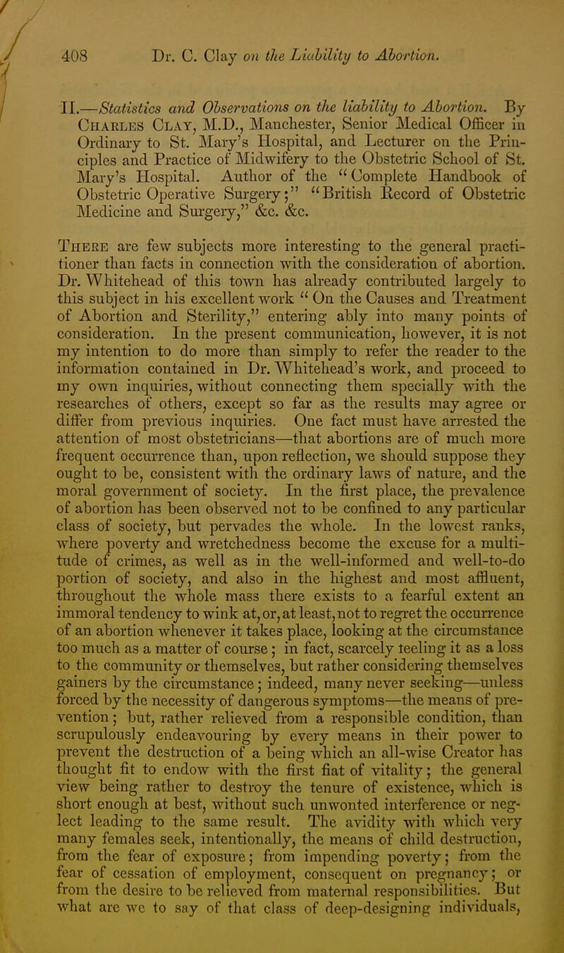 II.—Statistics and Observations on the liability to Abortion. By Charles Clay, M.D., Manchester, Senior Medical Officer in Ordinary to St. Mary's Hospital, and Lecturer on the Prin- ciples and Practice of Midwifery to the Obstetric School of St. Mary's Hospital. Author of the Complete Handbook of Obstetric Operative Surgery; ''British Eecord of Obstetric Medicine and Surgery, &c. &c. There are few subjects more interesting to the general practi- tioner than facts in connection with the consideration of abortion. Dr. Whitehead of this to-\vn has already contributed largely to this subject in his excellent work On the Causes and Treatment of Abortion and Sterility, entering ably into many points of consideration. In the present communication, however, it is not my intention to do more than simply to refer the reader to the information contained in Dr. Whitehead's work, and proceed to my own inquiries, without connecting them specially with the researches of others, except so far as the results may agree or differ from previous inquiries. One fact must have arrested the attention of most obstetricians—that abortions are of much more frequent occurrence than, upon reflection, we should suppose they ought to be, consistent witli the ordinary laws of nature, and the moral government of society. In the first place, the prevalence of abortion has been observed not to be confined to any particular class of society, but pervades the whole. In the lowest ranks, where poverty and wretchedness become the excuse for a multi- tude of crimes, as well as in the well-informed and well-to-do portion of society, and also in the highest and most affluent, throughout the whole mass there exists to a fearful extent an immoral tendency to wink at, or, at least, not to regret the occurrence of an abortion whenever it takes place, looking at the circumstance too much as a matter of course; in fact, scarcely teeling it as a loss to the community or themselves, but rather considering themselves gainers by the circumstance ; indeed, many never seeking—unless forced by the necessity of dangerous symptoms—the means of pre- vention ; but, rather relieved from a responsible condition, than scrupulously endeavouring by every means in their power to prevent tlie destruction of a being which an all-wise Creator has thought fit to endow with the first fiat of vitality; the general view being rather to destroy the tenure of existence, which is short enough at best, without such unwonted interference or neg- lect leading to the same result. The avidity with which very many females seek, intentionally, the means of child destruction, from the fear of exposure; from impending poverty; from the fear of cessation of employment, consequent on pregnancy; or from the desire to be relieved from maternal responsibilities. But what are we to say of that class of deep-designing individuals.