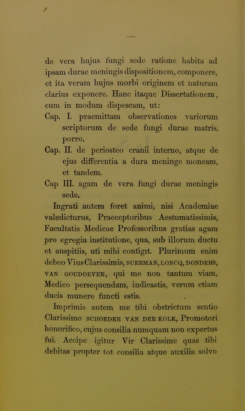 de vera hujus fungi sede ratione habita ad ipsam durae meningis dispositionem, componere, et ita veram hujus morbi originem et naturam clarius exponere. Hanc itaque Dissertationem, eum in modum dispescam, ut: Cap. 1. praemittam observationes variorum scriptorum de sede fungi durae matris, porro. Cap. n. de periosteo cranii interno, atque de ejus differentia a dura meninge moneam, et tandem. Cap in. agam de vera fungi durae meningis sede. Ingrati autem foret animi, nisi Academiae valedicturus, Praeceptoribus Aestumatissimis, Facultatis Medicae Professoribus gratias agam pro egregia institutione, qua, sub illorum ductu et auspitiis, uti mihi contigit. Plurimum enim debeo ViusClarissimis, suerman,loncq,donders, VAN GOUDOEVER, qui me non tantum viam, Medico persequendam, indicastis, verum etiam ducis munere functi estis. Imprimis autem me tibi obstrictum sentio Clarissimo sciioeder van der kolk, Promotori honorifico, cujus consilia numquam non expertus fui. Accipc igitur Vir Clarissime quas tibi debitas propter tot consilia atque auxilia solvo