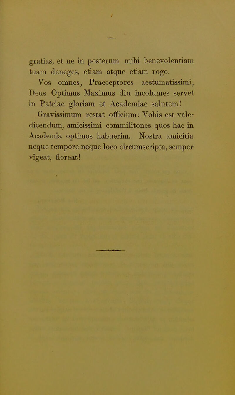 gratias, et ne in posteriun mihi benevolentiain tuam deneges, etiam atque etiam rogo. Vos omnes, Praeceptores aestumatissimi, Deus Optimus Maximus diu incolumes servet in Patriae gloriam et Academiae salutem! Gravissimum restat officium: Vobis est vale- dicendum, amicissimi commilitones quos hac in Academia optimos habuerim. Nostra amicitia neque tempore neque loco circumscripta, semper vigeat, floreat!