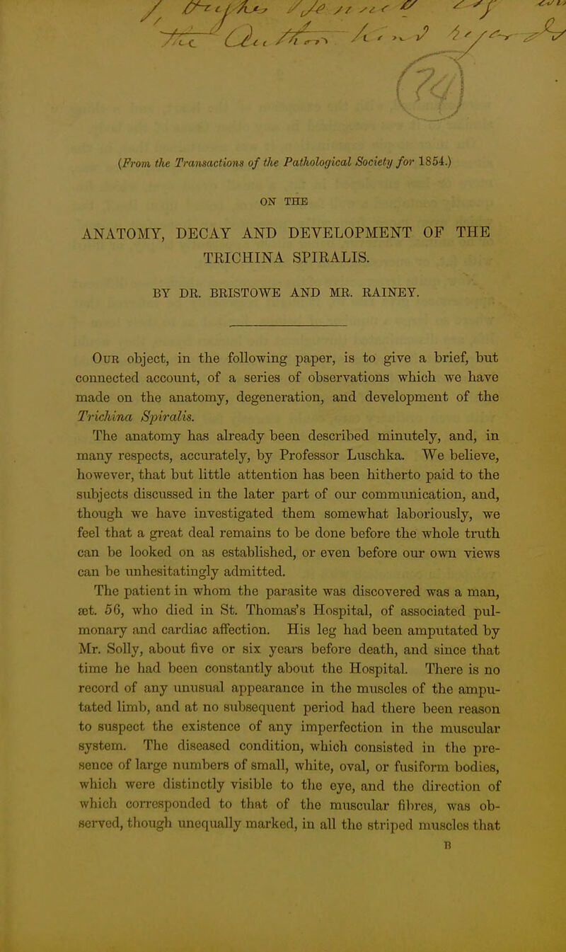(From the Transactions of tlie Pathological Society for 1854.) ON THE ANATOMY, DECAY AND DEVELOPMENT OF THE TRICHINA SPIRALIS. BY DK. BRISTOWE AND MR. RAINEY. Our object, in the following paper, is to give a brief, but connected account, of a series of observations which we have made on the anatomy, degeneration, and development of the Trichina Spiralis. The anatomy has already been described minutely, and, in many respects, accm-ately, by Professor Luschka. We believe, however, that but little attention has been hitherto paid to the subjects discussed in the later part of oiu* communication, and, though we have investigated them somewhat laboriously, we feel that a great deal remains to be done before the whole tnith can be looked on as established, or even before our own views can be unhesitatingly admitted. The patient in whom the parasite was discovered was a man, set. 56, who died in St. Thomas's Hospital, of associated pul- monary and cardiac affection. His leg had been amputated by Mr. Solly, about five or six years before death, and since that time he had been constantly about the Hospital. There is no record of any imusual appearance in the muscles of the ampu- tated limb, and at no subsequent period had there been reason to suspect the existence of any imperfection in the muscular system. The diseased condition, which consisted in the pre- sence of large numbers of small, white, oval, or fusiform bodies, which were distinctly visible to the eye, and the direction of which coiTcsponded to that of the muscular fil)res, was ob- served, though unequally marked, in all the striped muscles that n