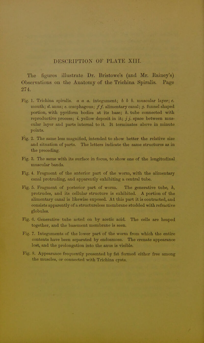 The figures illustrate Dr. Bristowe's (and Mr. Rainey's) Observations on the Anatomy of the Trichina Spiralis. Page 274. Fig. 1. Trichina siiiralia. a a a. integument; h b I. muscular layer; c. mouth; d. anus; e. cosophagous; //. alimentary caual; </. funnel shaped portion, with pyiiform bodies at its base; h. tube connected with reproductive process; i. yellow dejiosit in it; j j. space between mus- cular layer and parts internal to it. It Lermiuates above iu minute points. Fig. 2. The same less magnified, intended to show better the relative size and situation of parts. The letters indicate the same structures as in the preceding. Fig. 3. The same with its siuface in focus, to show one of the longitudinal muscular bands. Fig. 4. Fragment of the anterior part of the worm, with the alimentary canal protruding, and apparently exhibiting a central tube. Fig. 5. Fragment of posterior part of worm. The generative tube, h, protrudes, and its cellular structure is exhibited. A portion of the alimentary canal is likewise exposed. At thi.s part it is contracted, and consists apparently of a structureless membrane studded with refractive globules. Fig. 6. Generative tube acted on by acetic acid. The cells are heaped together, and the basement membrane is seen. Fig. 7. Integimients of the lower part of the worm from which the entire contents have been separated by endosmose. The crenate appearance lost, and the prolongation into the anus is visible. Fig. 8. Appearance frequently presented by fat foi-med either free among the muscles, or connected with Trichina cysts.