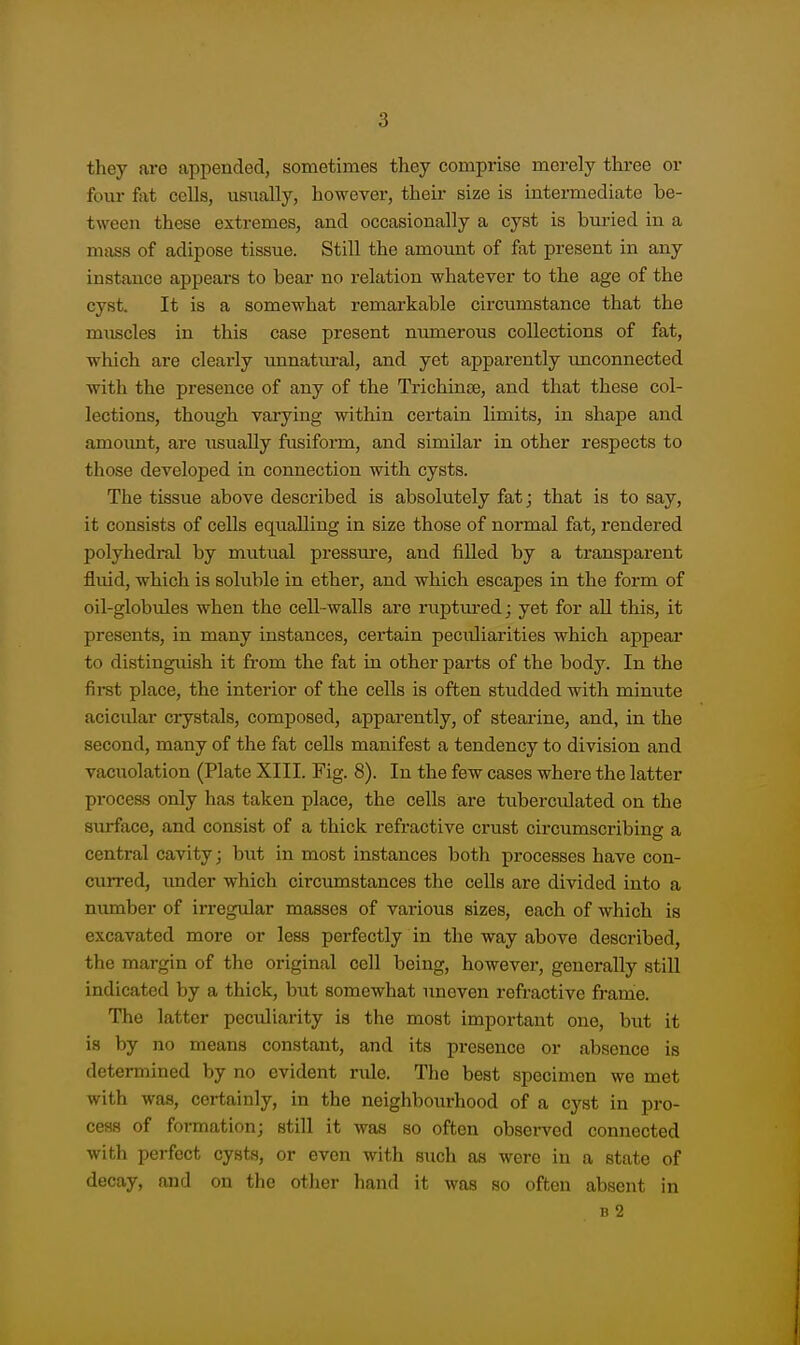 they are appended, sometimes they comprise merely three or four fat cells, usiially, however, their size is intermediate be- tween these extremes, and occasionally a cyst is buried in a mass of adipose tissue. Still the amount of fat present in any instance appears to bear no relation whatever to the age of the cyst. It is a somewhat remarkable circumstance that the muscles in this case present numerous collections of fat, which are clearly unnatural, and yet apparently unconnected with the presence of any of the Trichinee, and that these col- lections, though varying within certain limits, in shape and amoimt, are usually fusiform, and similar in other respects to those developed in connection with cysts. The tissue above described is absolutely fat; that is to say, it consists of cells equalling in size those of normal fat, rendered polyhedral by mutual pressure, and filled by a transpai'ent fluid, which is soluble in ether, and which escapes in the form of oil-globules when the cell-walls are ruptm'edj yet for all this, it presents, in many instances, certain peculiarities which appear to distinguish it from the fat in other parts of the body. In the first place, the interior of the cells is often studded with minute aciciilar crystals, composed, apparently, of steai'ine, and, in the second, many of the fat cells manifest a tendency to division and vacuolation (Plate XIII. Fig. 8). In the few cases where the latter pi-ocess only has taken place, the cells are tuberculated on the surface, and consist of a thick refractive crust circumscribing a central cavity; but in most instances both processes have con- curred, imder which circumstances the cells are divided into a number of irregular masses of various sizes, each of which is excavated more or less perfectly in the way above described, the margin of the original cell being, however, generally still indicated by a thick, but somewhat uneven refractive frame. The latter peculiarity is the most important one, but it is by no means constant, and its presence or absence is determined by no evident rule. The best specimen we met with was, certainly, in the neighbourhood of a cyst in pro- cess of formation; still it was so often observed connected with perfect cysts, or even with such as were in a state of decay, and on the other hand it was so often absent in B 2