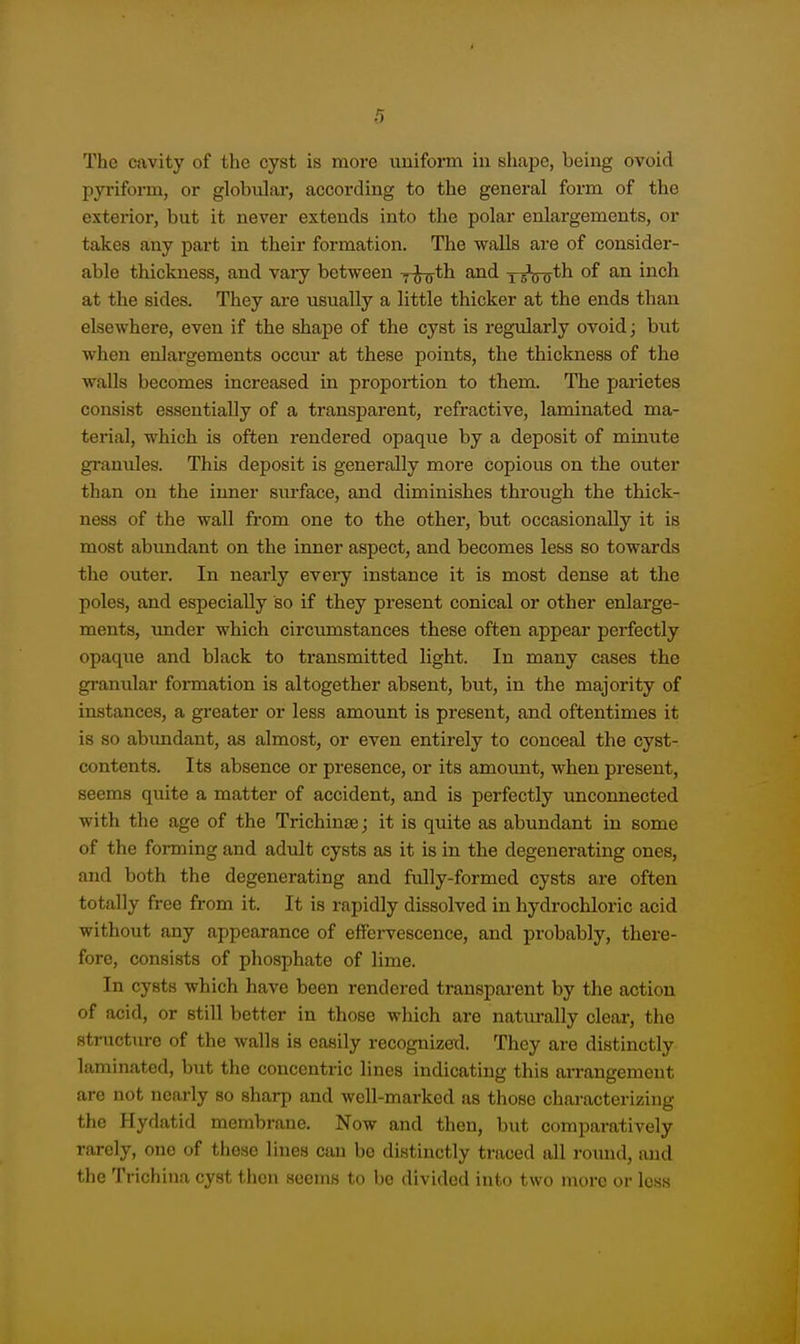 The cavity of the cyst is more uuifonn in shape, being ovoid pyriform, or globiilar, according to the general form of the exterior, but it never extends into the polar enlargements, or takes any part in their formation. The walls are of consider- able thickness, and vaiy between y^th and xsW*^ ^^^^ at the sides. They are usually a little thicker at the ends than elsewhere, even if the shape of the cyst is regularly ovoid j but when enlai-gements occur at these points, the thiclcness of the walls becomes increased in proportion to them. The parietes consist essentially of a transparent, refractive, laminated ma- terial, which is often rendered opaque by a deposit of minute granules. This deposit is generally more copious on the outer than on the inner surface, and diminishes through the thick- ness of the wall from one to the other, but occasionally it is most abundant on the inner aspect, and becomes less so towards the outer. In nearly every instance it is most dense at the poles, and especially so if they present conical or other enlarge- ments, under which circumstances these often appear perfectly opaque and black to transmitted light. In many cases the granular foraiation is altogether absent, but, in the majority of instances, a greater or less amount is present, and oftentimes it is so abimdant, as almost, or even entirely to conceal the cyst- contents. Its absence or presence, or its amount, when present, seems quite a matter of accident, and is perfectly unconnected with the age of the Trichinae j it is quite as abundant in some of the forming and adult cysts as it is in the degenerating ones, and both the degenerating and fully-formed cysts are often totally free from it. It is rapidly dissolved in hydrochloric acid without any appearance of effervescence, and probably, there- fore, consists of phosphate of lime. In cysts which have been rendered transparent by the action of acid, or still better in those wliich are naturally clear, the structure of the walls is easily recognized. They are distinctly laminated, but the concentric lines indicating this arrangement are not nearly so sharp and well-marked as those characterizing the Hydatid membrane. Now and then, but comparatively rarely, one of tliese lines can be distinctly traced all round, and the Trichina cyst then seems to bo divided into two more or less