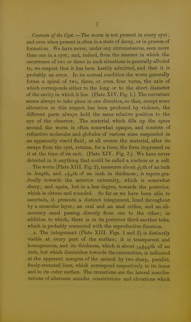 Contents of the Cyst.—The worm is not present in every cyst: and even when present is often in a state of decay, or in process of formation. We have never, under any circumstances, seen more than one in a cyst; and, indeed, from the manner in which the occmTence of two or three in such situations is generally alluded to, we suspect that it has been hastily admitted, and that it is probably an error. In its normal condition the worm generally forms a spiral of two, three, or even four turns, the axis of which coiTesponds either to the long or to the short diameter of the cavity in which it lies. (Plate XIV. Fig. 1.) The cm-vatui-e seems always to take place in one direction, so that, except some alteration in this respect has been produced by violence, the different parts always hold the same relative position to the eye of the observer. The material which fiUs up the space around the worm is often somewhat opaque, and consists of refi'active molecules and globules of various sizes suspended in an apparently viscid fluid; at all events the material, after its escape from the cyst, retains, for a time, the form impressed on it at the time of its exit. (Plate XIV. Fig. 3.) We have never detected in it anything that could be called a nucleus or a ceU. The wonn (Plate XIII. Fig. 2), measures about -^ih. of an inch in length, and ^riirth of an inch in thickness; it tapers gra- dually towards the anterior extremity, which is somewhat sharp; and again, but in a less degree, towards the posterior, which is obtuse and rounded. So far as we have been able to ascertain, it presents a distinct integument, lined tliroughout by a muscular layer; an oral and an anal orifice, and an ali- mentary canal passing directly from one to the other; in addition to which, there is in its posterior third another tube, which is probably connected with the reproductive function. A. The integument (Plate XIII. Figs. 1 and 2) is distinctly visible at every part of the sm-face; it is transparent and homogeneous, and its thickness, which is about yaioo^^ inch, but which diminishes towards the extremities, is indicated at the apparent margins of the animal by two sharp, parallel, finely-crenated lines, which correspond respectively to its inner and to its outer surface. The crenations are the lateral manifes- tations of alternate annular constrictions and elevations which