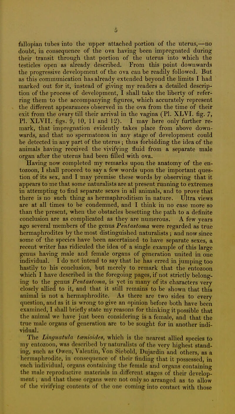 fallopian tubes into the upper attached portion of the uterus,—no doubt, in consequence of the ova having been impregnated during their transit through that portion of the uterus into which the testicles open as already described. From this point downwards the progressive development of the ova can be readily followed. But as this communication has already extended beyond the limits I had marked out for it, instead of giving my readers a detailed descrip- tion of the process of development, I shall take the liberty of refer- ring them to the accompanying figures, which accurately represent the different appearances observed in the ova from the time of their exit from the ovary till their arrival in the vagina (PI. XLVI. fig. 7, PI. XLVII. figs. 9, 10, 11 and 12). I may here only further re- mark, that impregnation evidently takes place from above down- wards, and that no spermatozoa in any stage of development could be detected in any part of the uterus; thus forbidding the idea of the animals having received the vivifying fluid from a separate male organ after the uterus had been filled with ova. Having now completed my remarks upon the anatomy of the en- tozoon, I shall proceed to say a few words upon the important ques- tion of its sex, and I may premise these words by observing that it appears to me that some naturalists are at present running to extremes in attempting to find separate sexes in all animals, and to prove that there is no such thing as hermaphroditism in nature. Ultra views are at all times to be condemned, and I think in no case more so than the present, when the obstacles besetting the path to a definite conclusion are as complicated as they are numerous. A few years ago several members of the genus Pentastoma were regarded as true hermaphrodites by the most distinguished naturalists ; and now since some of the species have been ascertained to have separate sexes, a recent writer has ridiculed the idea of a single example of this large genus having male and female organs of generation united in one individual. I do not intend to say that he has erred in jumping too hastily to his conclusion, but merely to remark that the entozoon which I have described in the foregoing pages, if not strictly belong- ing to the genus Pentastoma, is yet in many of its characters very closely allied to it, and that it still remains to be shown that this animal is not a hermaphrodite. As there are two sides to every question, and as it is wrong to give an opinion before both have been examined, I shall briefly state my reasons for thinking it possible that the animal we have just been considering is a female, and that the true male organs of generation are to be sought for in another indi- vidual. The Linguatula tcenioides, which is the nearest allied species to my entozoon, was described by naturalists of the very highest stand- ing, such as Owen, Valentin, Von Siebold, Dujardin and others, as a hermaphrodite, in consequence of their finding that it possessed, in each individual, organs containing the female and organs containing the male reproductive materials in different stages of their develop- ment ; and that these organs were not only so arranged as to allow of the vivifying contents of the one coming into contact with those