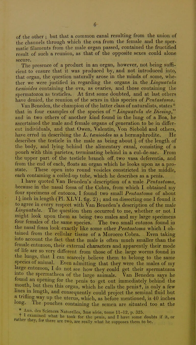 of the other ; but that a common canal resulting from the union of the channels through which the ova from the female and the sper- matic filaments from the male organ passed, contained the fructified result of such a reunion, as that of the opposite sexes could alone secure. The presence of a product in an organ, however, not being suffi- cient to ensure that it was produced by, and not introduced into, that organ, the questioii naturally arose in the minds of some, whe- ther we were justified in regarding the organs in the Linguaiula tcenioides containing the ova, as ovaries, and those containing the spermatozoa as testicles. At first some doubted, and at last others have denied, the reunion of the sexes in this species of Pentastoma. VanBeneden, the champion of the latter class of naturalists, states* that in four examples of the species of Linguatula de Diesing and in two others of another kind found in the lung of a Boa, he ascertained the male and female organs of generation to be in differ- ent individuals, and that Owen, Valentin, Von Siebold and others, have erred in describing the L. tainioides as a hermaphrodite. He describes the testicle in the male as being about \ of the length of the body, and lying behind the alimentary canal, consisting of a pouch with thin parietes, terminating behind in a cul-de-sac. From the upper part of the testicle branch off, two vasa deferentia, and from the end of each, floats an organ which he looks upon as a pro- state. These open into round vesicles constricted in the middle, each contaming a coiled-up tube, which he describes as a penis. I have quoted Van Beneden's description of a male Pentastoma, because in the nasal fossa of the Cobra, from which I obtained my four specimens of entozoa, I found two small Pentastoma of about \\ inch in length (PI. XLVI. fig. 2) ; and on dissecting one I found it to agree in every respect with Van Beneden's description of the male Linguatula. The question then occurred to me, whether or not I might look upon them as being two males and my large specimens four females of the same species. The two small entozoa found in the nasal fossa look exactly like some other Pentastoma which I ob- tained from the cellular tissue of a Morocco Cobra. Even taking into account the fact that the male is often much smaller than the female entozoon, their external characters and apparently their mode of life are so very different from those of the large worms found in the lungs, that I can scarcely believe them to belong to the same species of animal. Even admitting that they were the males of my large entozoon, I do not see how they could get their spermatozoa into the spermatheca of the large animals. Van Beneden says he found an opening for the penis to get out immediately behind the mouth, but then this organ, which he calls the penist, is only a few hnes in length, and consequently could project the seminal fluid hut a trifling way up the uterus, which, as before mentioned, is 40 inches long. The pouches containing the semen are situated too at the * Ann. (Ics Sciences Naturellcs, 3me serie, tome 11-12, p. 325. T 1 examined what he look for the penis, anil I have some doubts if it, or rauier tliey, for there are two, are really what he supposes them to be.