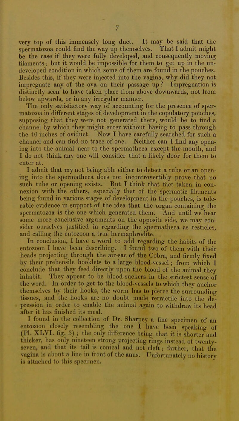 very top of this immensely long duct. It may be said that the spermatozoa could find the way up themselves. That I admit might be the case if they were fully developed, and consequently moving filaments; but it would be impossible for them to get up in the un- developed condition in which some of them are found in the pouches. Besides this, if they were injected into the vagina, why did they not impregnate any of the ova on their passage up? Impregnation is distinctly seen to have taken place from above downwards, not from below upwards, or in any irregular manner. The only satisfactory way of accounting for the presence of sper- matozoa in different stages of development in the copulatory pouches, supposing that they were not generated there, would be to find a channel by which they might enter without having to pass through the 40 inches of oviduct. Now I have carefully searched for such a channel and can find no trace of one. Neither can I find any open- ing into the animal near to the spermatheca except the mouth, and I do not think any one will consider that a likely door for them to enter at. I admit that my not being able either to detect a tube or an open- ing into the spermatheca does not incontrovertibly prove that no such tube or opening exists. But I think that fact taken in con- nexion with the others, especially that of the spermatic filaments being found in various stages of development in the pouches, is tole- rable evidence in support of the idea that the organ containing the spermatozoa is the one which generated them. And until we hear some more conclusive arguments on the opposite side, we may con- sider ourselves justified in regarding the spermatheca as testicles, and calling the entozoon a true hermaphrodite. In conclusion, I have a word to add regarding the habits of the entozoon I have been describing. I found two of them with their heads projecting through the air-sac of the Cobra, and firmly fixed by their prehensile booklets to a large blood-vessel; from which I conclude that they feed directly upon the blood of the animal they inhabit. They appear to be blood-suckers in the strictest sense of the word. In order to get to the blood-vessels to which they anchor themselves by their hooks, the worm has to pierce the surrounding tissues, and the hooks are no doubt made retractile into the de- pression in order to enable the animal agaiu to withdraw its head after it has finished its meal. I found in the collection of Dr. Sharpey a fine specimen of an entozoon closely resembling the one I have been speaking of (PI. XLVI. fig. 3) ; the only difference being that it is shorter and thicker, has only nineteen strong projecting rings instead of twenty- seven, and that its tail is conical and not cleft; farther, that the vagina is about a line in front of the anus. Unfortunately no history is attached to this specimen.