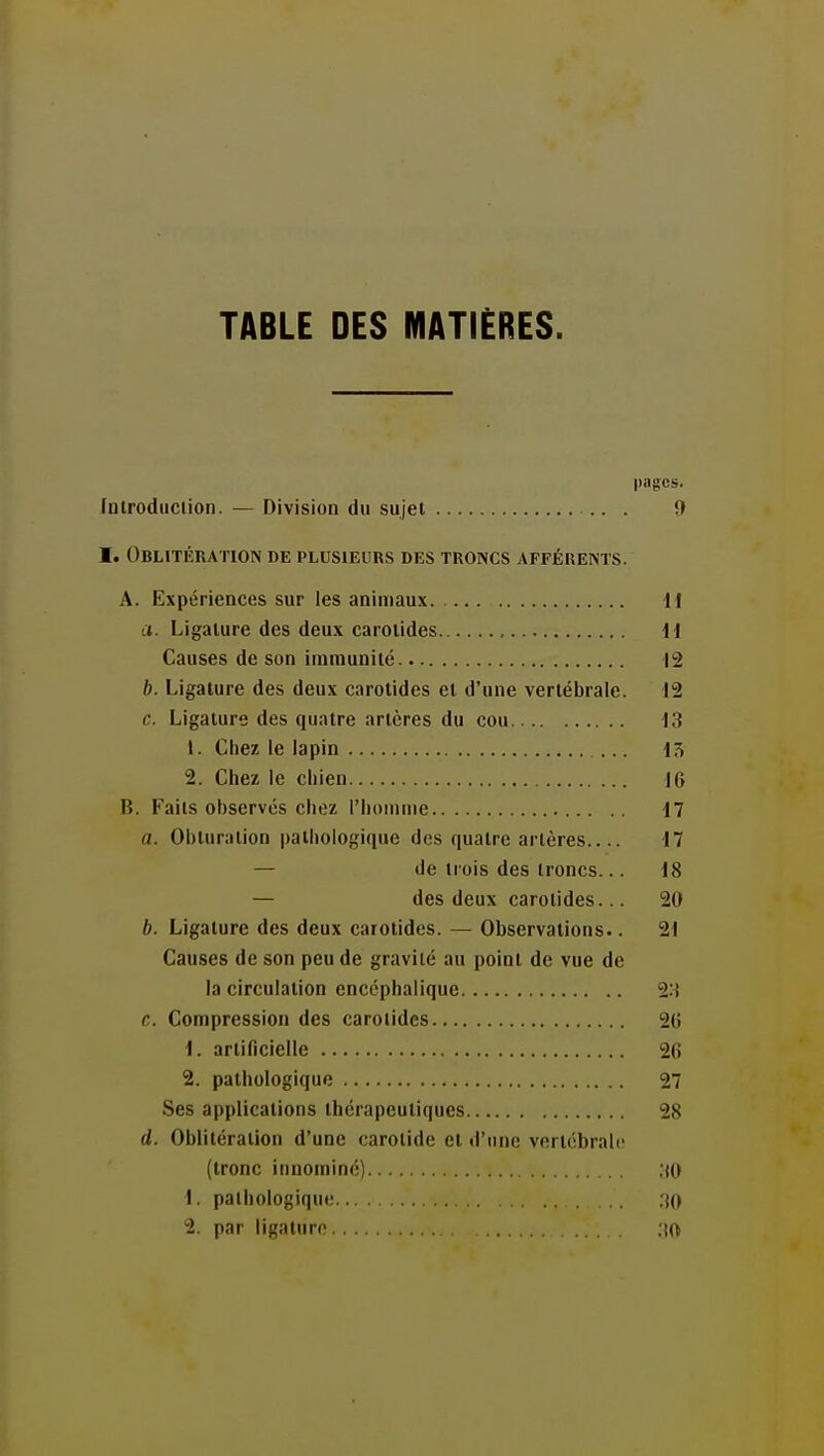 TABLE DES MATIÈRES. pages. fnlrodiiciion. — Division du sujet 9 I. Oblitération de plusieurs des troncs afférents. A. Expériences sur les animaux I l a. Ligature des deux carotides il Causes de son immunité 12 b. Ligature des deux carotides et d'une vertébrale. 12 c. Ligature des quatre artères du cou 13 1. Chez le lapin ... 15 2. Chez le chien 16 B. Faits observés chez l'hoinine 17 a. Obturation pathologique des quatre artères 17 — de trois des troncs... 18 — des deux carotides... 20 b. Ligature des deux carotides. — Observations.. 21 Causes de son peu de gravité au point de vue de la circulation encéphalique 23 c. Compression des carotides 2G 1. artificielle 26 2. pathologique 27 Ses applications thérapeutiques 28 d. Oblitération d'une carotide et d'une vertébrale (tronc innominé) .tO 1. pathologique ;iO 2. par ligature 30