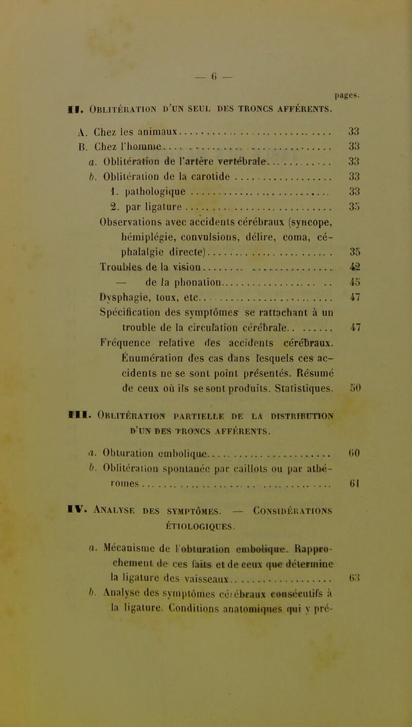 — « — pages. II. Oblitéuation n'UN seul des troncs afférents. A. Chez les animaux 33 B. Chez riioinme 33 a. Oblilératioii de l'Jirtère vertébrale 33 b. Obliléraiion de la carotide 33 1. pathologique 33 2. par ligature 3.') Observations avec accidents cérébraux (syncope, hémiplégie, convulsions, délire, coma, cé- phalalgie directe) 35 Troubles de la vision 42 — de la phonation 45 Dysphagie, toux, etc 47 Spécification des symptômes se rattachant à un trouble de la circulalion cérébrale 47 Fréquence relative des accidents céréTiraux. Énumération des cas dans lesquels ces ac- cidents ne se sont point présentés. Résumé de ceux où ils se sont produits. Statistiques. 50 m. Oblitération partielle de la distribution d'un des 'i-roncs afférents. a. Obturation emboliqiuj (>0 I). Oblitéraiion spontanée par caillots ou par alhé- romes 61 IV. Analyse des symptômes. — Considérations ÉTIOLOGIQUES. a. .Mécanisme de l'obturation embolique. Kappro- chcnient de ces faits et de ceux que détermine la ligature des vaisseaux (>:? h. Analyse des symptômes coiobraux consécutifs à la ligature. Conditions anatomiques qui v pré-