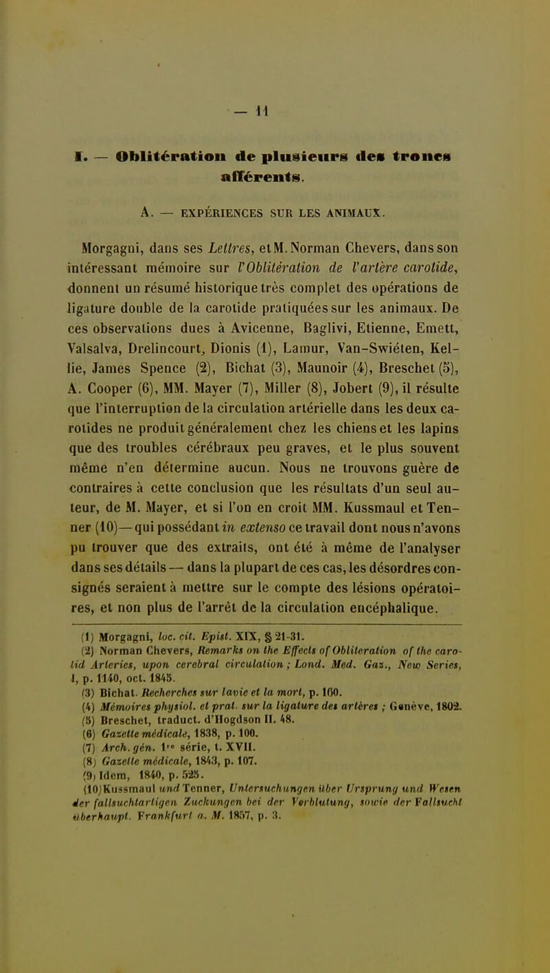 — M I. — Oblitération de plusieiiris «les trônes alTérents. A. — EXPÉRIENCES SUR LES ANIMAUX. Morgagni, dans ses Lettres, et M. Norman Chevers, dans son intéressant mémoire sur rOblitération de l'arlère carotide, donnent un résumé historique très complet des opérations de ligature double de la carotide pratiquées sur les animaux. De ces observations dues à Avicenne, Baglivi, Etienne, Emetl, Valsalva, Drelincourt, Dionis (1), Lamur, Van-Swiéten, Kel- lie, James Spence (2), Bichat (3), Maunoir (4), Breschet (5), A. Cooper (6), MM. Mayer (7), Miller (8), Jobert (9), il résulte que l'interruption de la circulation artérielle dans les deux ca- rotides ne produit généralement chez les chiens et les lapins que des troubles cérébraux peu graves, et le plus souvent même n'en détermine aucun. Nous ne trouvons guère de contraires à cette conclusion que les résultats d'un seul au- teur, de M. Mayer, et si l'on en croit MM. Kussraaul etTen- ner (10)—qui possédant in ea;ienso ce travail dont nous n'avons pu trouver que des extraits, ont été à même de l'analyser dans ses détails — dans la plupart de ces cas, les désordres con- signés seraient à mettre sur le compte des lésions opératoi- res, et non plus de l'arrêt de la circulation encéphalique. (1) Morgagni, lue. cil. Epitt. XIX, § 21-31. (•2) Norman Chevers, Remarki on Ihe Effccli of Oblileration ofthe caro- lid Àrlcriet, upon cérébral circulalion ; Lond. Med. Gaz., New Seriei, I, p. 1140, ocl. 1845. (3) Bichat. Recherches sur lavie et la mort, p. 100. (4) Mémoire! phytiol. el prat. tur la ligature dei artéret ; Ganève, 1802. (5) Breschet, traducl. d'Hogdson H. 48. (6) Gazelle médicale, 1838, p. 100. (7) Arch.gén. l série, t. XVII. (8) Gazelle médicale, 184.1, p. 107. (9, Idem, 18-M), p. .')2.'5. (lOjKussmaul itnrf Tonner, Unlersuchungen Uber Urtprung und Weten Mer fallsucMnrligca Xiiclcungcn hei der V^rblulung, towie der Falltueht