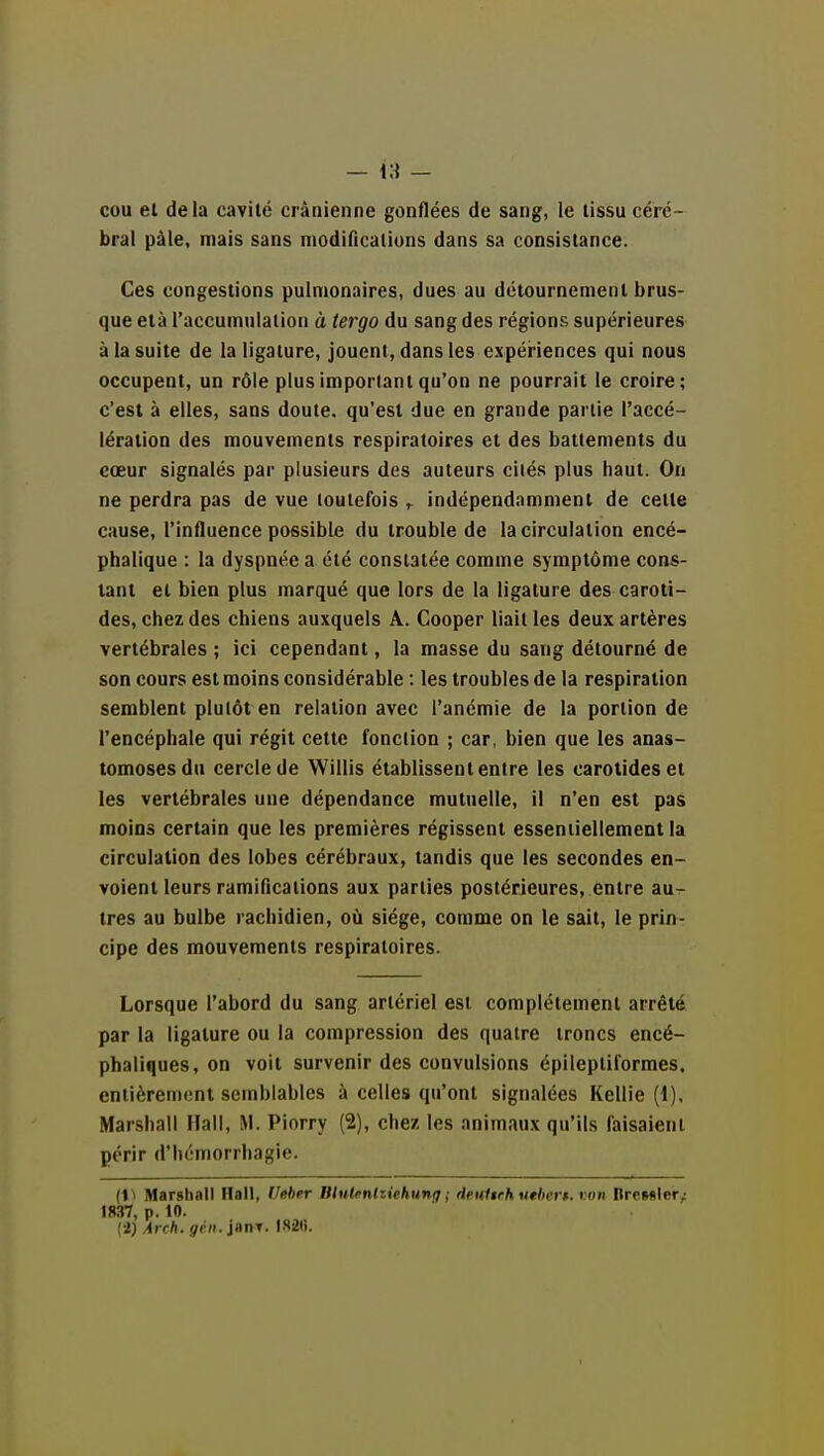 cou et delà cavité crânienne gonflées de sang, le tissu céré- bral pâle, mais sans niodiflcalions dans sa consistance. Ces congestions pulmonaires, dues au détournement brus- que età l'accumnlalion à tergo du sang des régions supérieures à la suite de la ligature, jouent, dans les expériences qui nous occupent, un rôle plus important qu'on ne pourrait le croire; c'est à elles, sans doute, qu'est due en grande partie l'accé- lération des mouvements respiratoires et des battements du cœur signalés par plusieurs des auteurs ciiés plus haut. On ne perdra pas de vue toutefois ^ indépendamment de cette cause, l'influence possible du trouble de la circulation encé- phalique : la dyspnée a été constatée comme symptôme cons- tant et bien plus marqué que lors de la ligature des caroti- des, chez des chiens auxquels A. Cooper liait les deux artères vertébrales ; ici cependant, la masse du sang détourné de son cours est moins considérable : les troubles de la respiration semblent plutôt en relation avec l'anémie de la portion de l'encéphale qui régit cette fonction ; car, bien que les anas- tomoses du cercle de Willis établissentenire les carotides et les vertébrales une dépendance mutuelle, il n'en est pas moins certain que les premières régissent essentiellement la circulation des lobes cérébraux, tandis que les secondes en- voient leurs ramifications aux parties postérieures, entre au- tres au bulbe rachidien, où siège, comme on le sait, le prin- cipe des mouvements respiratoires. Lorsque l'abord du sang artériel est complètement arrêté par la ligature ou la compression des quatre troncs encé- phaliques, on voit survenir des convulsions épilepliformes. entièrement semblables à celles qu'ont signalées Kellie (1), Marshall Hall, M. Piorry (2), chez les animaux qu'ils faisaient périr d'hémorrhagie. (1^ Marshall Hall, Ueher Blulfnliiehung ; Heulirh uehert. von ItrcMler,: t8.37, p. 10. {i) Arch. gril, inn-f.