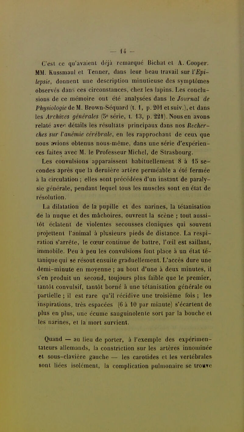 C'est ce qu'avaient déjà remarqué Bicbat et A. Cooper. MM. Kussniaui et Tenner, dans leur beau travail sur l'E^pi- lepsie, donnent une description minutieuse des symptômes observes dans ces circonstances, chez les lapins. Les conclu- sions de ce mémoire ont été analysées dans le Journal de PhysiologiedeM. Brown-Séquard (t. 1, p.201 etsuiv.),et dans les Archives générales (5^ série, t. i3, p. 221). Nous en avons relaté avec détails les résultats principaux dans nos Recher- ches sur l'anémie cérébrale, en les rapprochant de ceux que nous avions obtenus nous-même, dans une série d'expérien- ces faites avec M. le Professeur Michel, de Strasbourg. Les convulsions apparaissent habituellement 8 à 15 se- condes après que la dernière artère perméable a été fermée à la circulation ; elles sont précédées d'un instant de paraly- sie générale, pendant lequel tous les muscles sont en étal de résolution. La dilatation de la pupille et des narines, la tétanisation de la nuque et des mâchoires, ouvrent la scène ; tout aussi- tôt éclatent de violentes secousses cloniques qui souvent projettent l'animal à plusieurs pieds de dislance. La respi- ration s'arrête, le cœur continue de battre, l'œil est saillant, immobile. Peu à peu les convulsions font place à un état té- tanique qui se résout ensuite graduellement. L'accès dure une demi-minute en moyenne ; au bout d'une à deux minutes, il s'en produit un second, toujours plus faible que le premier, tantôt convulsif, tantôt borné à une tétanisation générale ou parlielle ; il est rare qu'il récidive une troisième fois ; les inspirations, très espacées (6 à 10 par minute) s'écartent de plus en plus, une écume sanguinolente sort par la bouche et les narines, et la mort survient. Quand — au lieu de porter, à l'exemple des expérimen- tateurs allemands, la constriclion sur les artères innouiinée et sous-clavière gauche — les carotides et les vertébrales sont liées isolément, la complication pulmonaire se trouve