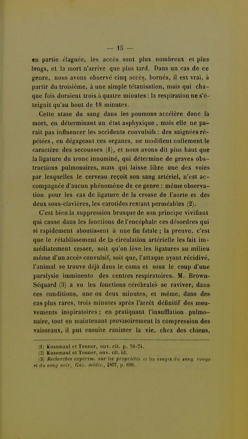 en partie élaguée, les accès sont plus nombreux el plus longs, et la mort n'arrive que plus tard. Dans un cas de ce genre, nous avons observé cinq accès, bornés, il est vrai, à partir du troisième, à une simple tétanisation, mais qui cha- que fois duraient trois à quatre minutes : la respiration ne s'é- teignit qu'au bout de 18 minutes. Cette stase du sang dans les poumons accélère donc là mort, en déterminant un élat asphyxique , mais elle ne pa- rait pas influencer les accidents convulsifs : des saignées ré- pétées, en dégageant ces organes^ ne modifient nullement le caractère des secousses (1)^ et nous avons dit plus haut que la ligature du tronc innominé, qui détermine de graves obs- tructions pulmonaires, mais qui laisse libre une des voies par lesquelles le cerveau reçoit son sang artériel, n'est ac- compagnée d'aucun phénomène de ce genre : môme observa- tion pour les cas de ligature de la crosse de l'aorte et des deux sous-clavières, les carotides restant perméables (2). C'est bien la suppression brusque de son principe vivifiant qui cause dans les fonctions de l'encéphale ces désordres qui si rapidement aboutis.sent à une fin fatale ; la preuve, c'est que le rétablissement de la circulation artérielle les fait im- médiatement cesser, soit qu'on lève les ligatures au milieu même d'un accè.s convulsif, soil que, l'attaque ayant récidivé, l'animal se trouve déjà dans le coma et sous le coup d'une paralysie imminente des centres respiratoires» M. Brown- Séquard (3) a vu les fonctions cérébrales se raviver, dans- ces conditions, une ou deux minutes, et même, dans des cas plus rares, trois minutes après l'arrêt définitif des mou- vements inspiratoires ; en pratiquant l'insulllalion pulmo- naire, tout en maintenant provisoirement la compression des vaisseaux, il put ensuite ranimer la vie, chez des chiens, (1) Kiissmaul clTcnner, ouv. cil. p. 70-71. (2) Kussmaul et Tonner, ouv. cil. ici. (.■)) Recherches expérim. sur les propriHét n 1rs tisar/ft ilii taiiij roilrjf. ft du tnng noir, Oaz. médic, 1887, p. (i!IO.