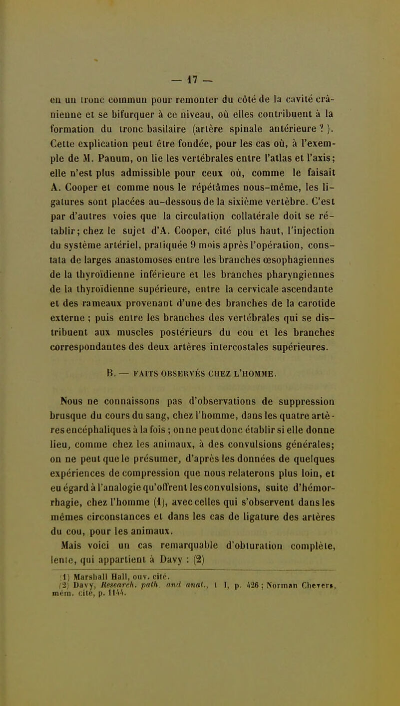 en un tronc commun pour remonter du côté de la cavité crâ- nienne et se bifurquer à ce niveau, où elles contribuent à la formation du tronc basilaire (artère spinale antérieure?). Celte explication peut être fondée, pour les cas où, à l'exem- ple de M. Panum, on lie les vertébrales entre l'allas et l'axis; elle n'est plus admissible pour ceux où, comme le faisait A. Cooper et comme nous le répétâmes nous-méme, les li- gatures sont placées au-dessous de la sixième vertèbre. C'est par d'autres voies que la circulation collatérale doit se ré- tablir; chez le sujet d'A. Cooper, cité plus haut, l'injection du système artériel, pratiquée 9 mois après l'opération, cons- tata de larges anastomoses entre les branches œsophagiennes de la thyroïdienne inférieure et les branches pharyngiennes de la thyroïdienne supérieure, entre la cervicale ascendante et des rameaux provenant d'une des branches de la carotide externe ; puis entre les branches des vertébrales qui se dis- tribuent aux muscles postérieurs du cou et les branches correspondantes des deux artères intercostales supérieures. B. — FAITS OBSERVÉS CHEZ L'UOMME. Nous ne connaissons pas d'observations de suppression brusque du cours du sang, chez l'homme, dans les quatre arlè • res encéphaliques à la l'ois ; on ne peut donc établir si elle donne lieu, comme chez les animaux, à des convulsions générales; on ne peut que le présumer, d'après les données de quelques expériences de compression que nous relaterons plus loin, et eu égard à l'analogie qu'offrent les convulsions, suite d'hémor- rhagie, chez l'homme (1), avec celles qui s'observent dans les mêmes circonstances et dans les cas de ligature des artères du cou, pour les animaux. Mais voici un cas remarquable d'obturation complète, lenic, qui appartient à Davy : (2) :1) Marshall Hall, oiiv. cite. ri) Davy, netearrh. palh finti nnal., I I, p. A26 ; Normsn CliCTer», mcm. i.ilv, p. lIVi.