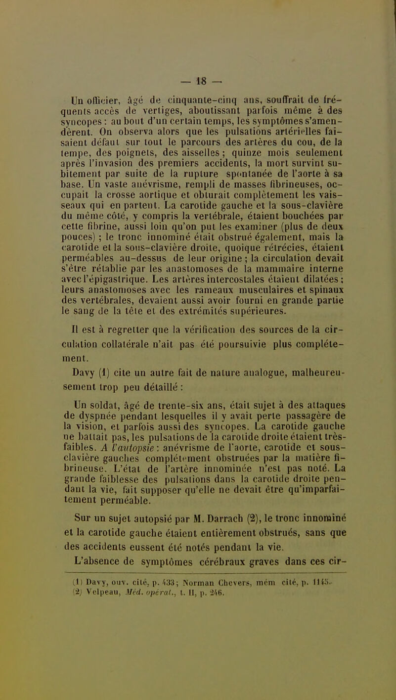 —1« — Un olîicier, âgé de cinquanle-cinq ans, souffrait de fré- quenls accès de vertiges, aboutissant parfois même à des syncopes : au bout d'un certain temps, les symptômes s'amen- dèrent. On observa alors que les pulsations artérii'lles fai- saient défaut sur tout le parcours des artères du cou, de la tempe, des poignets, des aisselles ; quinze mois seulement après l'invasion des premiers accidents, la mort survint su- bitement par suite de la rupture spontanée de l'aorte à sa base. Un vaste anévrisme, rempli de masses fibrineuses, oc- cupait la crosse aortique et obturait complètement les vais- seaux qui en partent. La carotide gauche et la sous-clavière du même côté, y compris la vertébrale, étaient bouchées par cette fibrine, aussi loin qu'on put les examiner (plus de deux pouces) ; le tronc innominé était obstrué également, mais la carotide et la sous-clavière droite, quoique rétrécies, étaient perméables au-dessus de leur origine ; la circulation devait s'être rétablie par les anastomoses de la mammaire interne avecl'épigaslrique. Les artères intercostales étaient dilatées; leurs anastomoses avec les rameaux musculaires et spinaux des vertébrales, devaient aussi avoir fourni en grande partie le sang de la tête et des extrémités supérieures. Il est à regretter que la vérification des sources de la cir- culation collatérale n'ait pas été poursuivie plus complète- ment. Davy (1) cite un autre fait de nature analogue, malheureu- sement trop peu détaillé : Un soldat, âgé de trente-six ans, était sujet à des attaques de dyspnée pendant lesquelles il y avait perte passagère de la vision, et parfois aussi des syncopes. La carotide gauche ne battait pas, les pulsations de la carotide droite étaient très- faibles. A l'autopsie; anévrisme de l'aorte, carotide et sous- clavière gauches complètement obstruées par la matière fi- brineuse. L'état de l'artère innominée n'est pas noté. La grande faiblesse des pulsations dans la carotide droite pen- dant la vie, fait supposer qu'elle ne devait être qu'imparfai- tement perméable. Sur un sujet autopsié par M. Darrach (2), le tronc innominé et la carotide gauche étaient entièrement obstrués, sans que des accidents eussent été notés pendant la vie. L'absence de symptômes cérébraux graves dans ces cir- (1) Davy, ouv. cilo, p. /i33; Norman Clicvers, mcm cite, p. WVS- {•2) Velpeau, Mcd. opérai., t. Il, p.