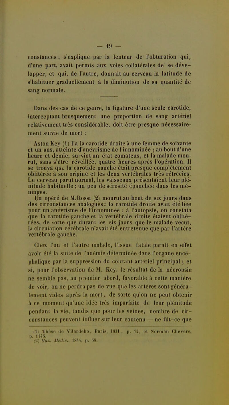 constances , s'explique par la lenteur de l'obturation qui, d'une part, avait permis aux voies collatérales de se déve- lopper, et qui, de l'autre, donnait au cerveau la latitude de s'habituer graduellement à la diminution de sa quantité de sang normale. Dans des cas de ce genre, la ligature d'une seule carotide, interceptant brusquement une proportion de sang artériel relativement très considérable, doit être presque nécessaire- ment suivie de mort : Aston Key (1) lia la carotide droite à une femme de soixante et un ans, atteinte d'anévrisme de l'innominée ; au bout d'une heure et demie, survint un éiat comateux, et la malade mou- rut, sans s'être réveillée, quatre heures après l'opération. Il se trouva que la carotide gauche était presque complètement oblitérée à son origine et les deux vertébrales très rétrécies. Le cerveau parut normal, les vaisseaux présentaient leur plé- nitude habituelle ; un peu de sérosité épanchée dans les mé- ninges. Un opéré de M.Rossi (2) mourut au bout de six jours dans des circonstances analogues: la carotide droite avait été liée pour un anévrisme de l'innorainee ; à l'autopsie, on constata que la carotide gauche et la vertébrale droite étaient oblité- rées, de sorte (jue durant les six jours que le malade vécut, la circulation cérébrale n'avait été entretenue que par l'artère vertébrale gauche. Chez l'un et l'autre malade, l'issue fatale paraît en effet avoir été la suite de l'anémie déterminée dans l'organe encé- phalique par la suppression du courant artériel principal ; et si, pour l'observation de M. Key, le résultat de la nécropsie ne semble pas, au premier abord, favorable à cette manière de voir, on ne perdra pas de vue que les artères sont généra- lement vides après la mort, de sorte qu'on ne peut obtenir à ce moment qu'une idée très imparfaite de leur plénitude pendant la vie, tandis (jue pour les veines, nombre de cir- constances peuvent influer sur leur contenu — ne fût-ce que (l) Ttièsc (le Vilardebo, Paris, 1831 , p. 72, ol Norman ClieverSy p. Il'iîi. (■2i Gaz. Mvdic, \m, p. liH.