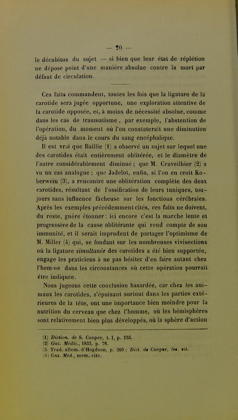 le décubilus du sujet — si bien que leur étal de réplétion ne dépose point d'une manière absolue contre la mort par défaut de circulation. Ces faits commandent, toutes les l'ois que la ligature de la carotide sera jugée opportune, une exploration attentive de la carotide opposée, el, à moins de nécessité absolue, comme dans les cas de irauinaiisme , par exemple, l'abstention de l'opération, du moment où l'on constaterait une diminution déjà notable dans le cours du sang encéphalique. Il est vr;»i que Baillie (1) a observé un sujet sur lequel une des carotides était entièrement oblitérée, et le diamètre de l'autre considérablement diminué ; que M. Gruveilhier (2) a vu un cas analogue ; que Jadelol, enfin, si l'on en croit Ko- berwein (3), a rencontré une oblitération complète des deux carotides, résultant de l'ossification de leurs tuniques, tou- jours sans influence fâcheuse sur les fonctions cérébrales. Après les exemples précédemment cités, ces faits ne doivent, du reste, guère étonner : ici encore c'est la marche lente el progressive de la cause oblitérante qui rend compte de son immunité, el il serait imprudent de partager Toplimisme de M. Miller [i) qui, se fondant sur les nombreuses vivisections où la ligature simultanée des carotides a été bien supportée, engage les praticiens à ne pas hésiter d'en faire autant chez l'hom-ne dans les circonstances où celte opération pourrait être indiquée. Nous jugeons cette conclusion hasardée, car chez les ani- maux les carotides, s'épuisant surtout dans les parties exté- rieures de la téle, ont une importance bien moindre pour la nutrition du cerveau que chez l'homme, où les hémisphères sont relativement bien plus développés, où la sphère d'action (i^ Diction, de S. Cooper, 1.1, p. 155. (2) Gaz. Médic, 1833, p. 76. (3 Trad. allem. d'Hogdson, p. 203 ; Dic«. rf« Coopsr, /m. *U. [k\ Gas. Méd., mém. cité.