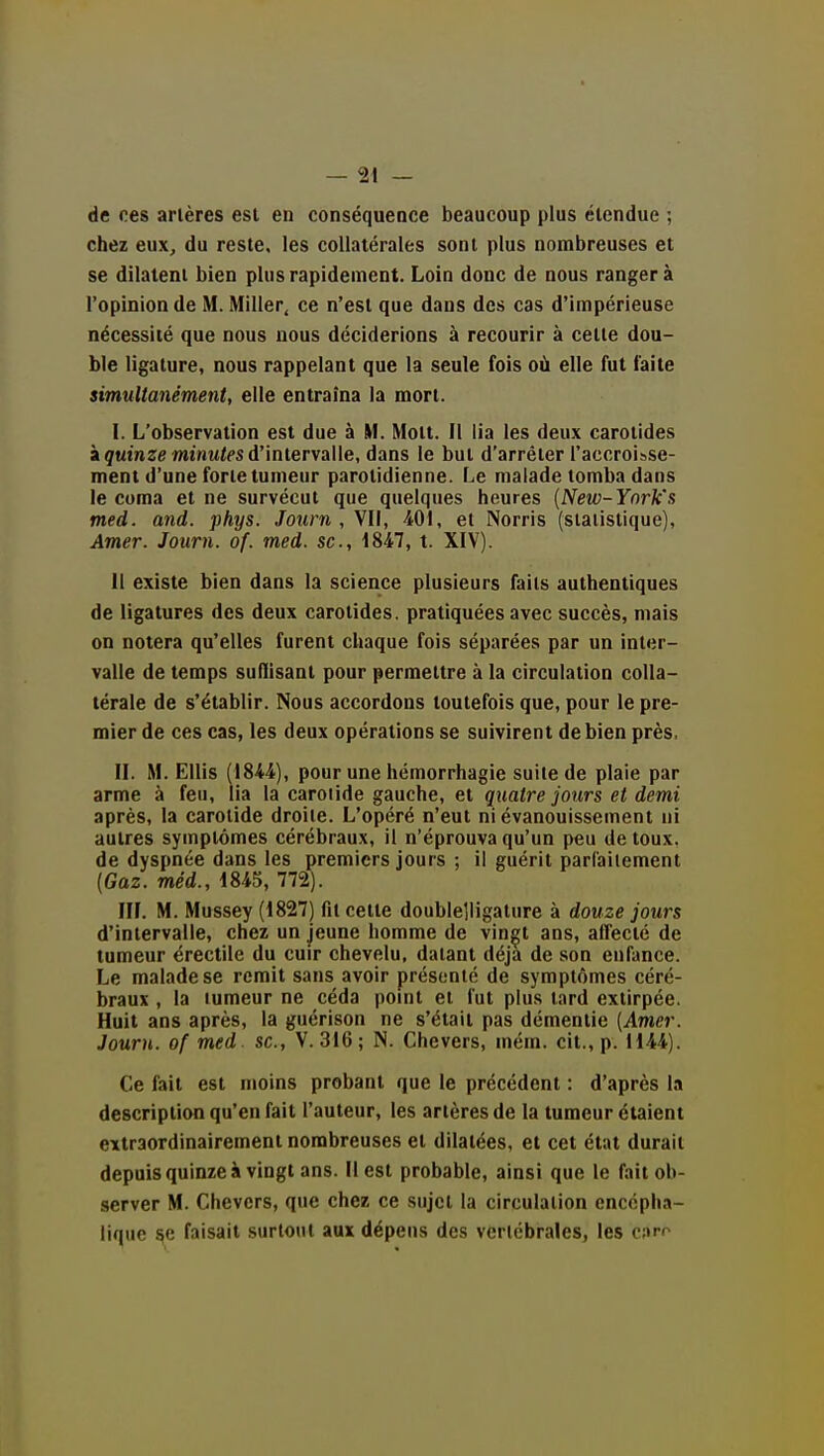 de ces artères est en conséquence beaucoup plus étendue ; chez eux, du reste, les collatérales sont plus nombreuses et se dilatent bien plus rapidement. Loin donc de nous rangera l'opinion de M. Miller, ce n'est que dans des cas d'impérieuse nécessité que nous nous déciderions à recourir à celte dou- ble ligature, nous rappelant que la seule fois où elle fut faite simultaiiément, elle entraîna la mort. I. L'observation est due à M. Molt. il lia les deux carotides à quinze minM^fS d'intervalle, dans le but d'arrêter l'accroisse- ment d'une forte tumeur parotidienne. Le malade tomba dans le coma et ne survécut que quelques heures {New-Ynrk's med. and. phys. Journ , VII, 401, et Norris (statistique), Amer. Journ. of. med. se, 1847, t. XIV). 11 existe bien dans la science plusieurs faits authentiques de ligatures des deux carotides, pratiquées avec succès, mais on notera qu'elles furent chaque fois séparées par un inter- valle de temps sulïisant pour permettre à la circulation colla- térale de s'établir. Nous accordons toutefois que, pour le pre- mier de ces cas, les deux opérations se suivirent de bien près, II. M. Ellis (1844), pour une hémorrhagie suite de plaie par arme à feu, lia la caroiide gauche, et quatre jours et demi après, la carotide droite. L'opéré n'eut ni évanouissement ni autres symptômes cérébraux, il n'éprouva qu'un peu de toux, de dyspnée dans les premiers jours ; il guérit parfaitement (Gaz. méd., 1845, 772). III. M. Mussey (1827) fit cette doublelligature à douze jours d'intervalle, chez un jeune homme de vin^t ans, affecté de tumeur érectile du cuir chevelu, datant déjà de son enfance. Le malade se remit sans avoir présenté de symptômes céré- braux , la tumeur ne céda point et fut plus lard extirpée. Huit ans après, la guérison ne s'était pas démentie (Amer. Journ. of med. se, V. 316 ; N. Chevers, mém. cit., p. 1144). Ce fait est moins probant que le précédent : d'après la description qu'en fait l'auteur, les artères de la tumeur étaient extraordinairement nombreuses et dilatées, et cet état durait depuisquinzeà vingt ans. Il est probable, ainsi que le fait ob- server M. Chevers, que chez ce sujet la circulation encépha- lique ^e faisait surtout aux dépens des vertébrales, les caro