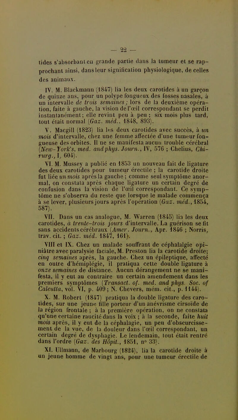 — va- lides s'absorbantcu grande partie dans la tumeur et se rap- prochant ainsi, dans leur signification physiologique, de celles des animaux. IV. M. Blackmann (1847) lia les deux carotides à un garçon de quinze ans, pour un polype fongueux des fosses nasales, à un intervalle de trois semaines ; lors de la deuxième opéra- tion, faite à gauche, la vision de l'œil correspondant se perdit instantanément; elle revint peu à peu ; six mois plus lard, tout était normal [Gaz. méd.. 1848, 893). V. Macgill (1823) lia les deux carotides avec succès, à «u mois d'intervalle, chez une femme affectée d'une tumeur fon- gueuse des orbites. Il ne se manifesta aucun trouble cérébral (New-York's, med. andphys. Journ., IV, 576 ; Chelius, Chi- rurg., I, 604). VI. M. Mussey a publié en 1853 un nouveau fait de ligature des deux carotides pour tumeur érectile ; la carotide droite fut liée un mois après la gauche ; comme seul symptôme anor- mal, on constata après chaque ligature un certain degré de confusion dans la vision de l'œil correspondant. Ce symp- tôme ne s'observa du reste que lorsque le malade commença à se lever, plusieurs jours après l'opération [Gaz. méd., 1854, 587). VII. Dans un cas analogue, M. Warren (1845) lia les deux carotides, à trente-trois jours d'intervalle. La guérison se fit sans accidents cérébraux [Amer. Journ., Apr. 1846 ; Norris^ irav. cit. ; Gaz. méd. 1847, 161)-. VIII et IX. Chez un malade souffrant de céphalalgie opi- niâtre avec paralysie faciale, M. Preston lia la carotide droite; cinq semaines après, la gauche. Chez un épileptique, affecté en outre d'hémiplégie, il pratiqua cette double ligature à onze semaines de distance. Aucun dérangement ne se mani- festa, il y eut au contraire un certain amendement dans les premiers symptômes [Transact. of. med. andphys. Soc. of Calcutta, vol. VI, p. 409; N. Clievers, mém. cit., p. 1144). X. M. Robert (1847) pratiqua la double ligature des caro- tides, sur «ne jeune fille porteur d'un anévrisme cirsoïde de la région frontale ; à la première opération, on ne constata qu'une certaine raucitédans la voix ; à la seconde, faite huit mois après, il y eut de la céphalagie, un peu d'obscurcisse- ment de la vue, de la douleur dans l'œil correspondant, un certain degré de dysphagie. Le lendemain, tout était rentré dans l'ordre [Gaz. des Hôpit., 1851, n 33). XI. Ullmann, de Marbourg (1824), lia la carotide droite à un jeune homme de vingt ans, pour une tumeur érectile de