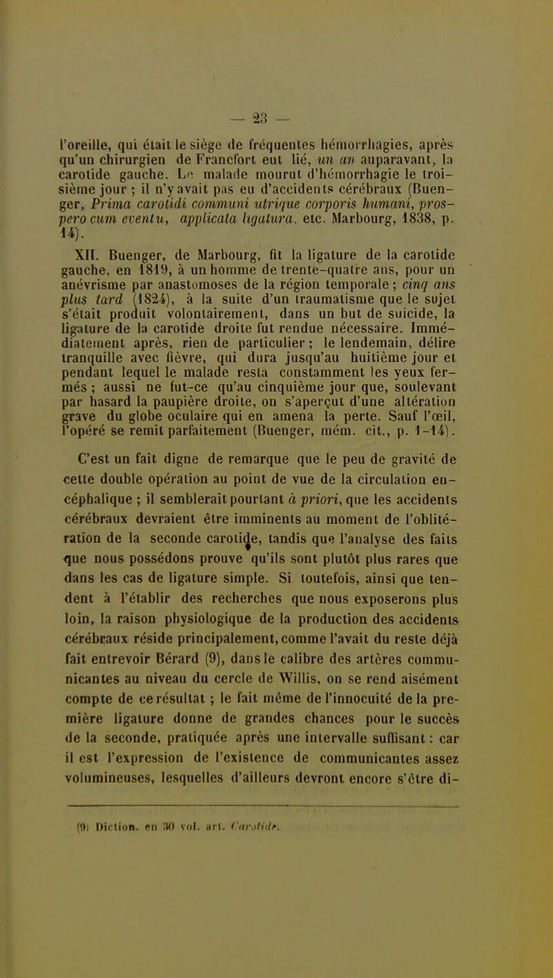 l'oreille, qui était le siège de fréquentes hémorrliagies, après qu'un chirurgien de Francfort eut lié, mu an auparavant, la carotide gauche. Li^ malade mourut d'hémorrhagie le troi- sième jour; il n'y avait pas eu d'accidents cérébraux (Buen- ger. Prima carolidi communi utrique corporis humani, pros- péra cum eventu, applicata ligatura, etc. Marbourg, 1838, p. U). XII. Buenger, de Marbourg, fit la ligature de la carotide gauche, en 1819, à un homme de trente-quatre ans, pour un anévrisme par anastomoses de la région temporale; cinq ans plus tard (1824), à la suite d'un traumatisme que le sujet s'était produit volontairement, dans un but de suicide, la ligature de la carotide droite fut rendue nécessaire. Immé- diatement après, rien de particulier; le lendemain, délire tranquille avec fièvre, qui dura jusqu'au huitième jour et pendant lequel le malade resta constamment les yeux fer- més ; aussi ne fut-ce qu'au cinquième jour que, soulevant par hasard la paupière droite, on s'aperçut d'une altération grave du globe oculaire qui en amena la perte. Sauf l'œil, l'opéré se remit parfaitement (Buenger, mém. cit., p. 1-li). C'est un fait digne de remarque que le peu de gravité de celte double opération au point de vue de la circulation en- céphalique ; il semblerait pourtant à priori, qne les accidents cérébraux devraient être imminents au moment de l'oblité- ration de la seconde carotide, tandis que l'analyse des faits que nous possédons prouve qu'ils sont plutôt plus rares que dans les cas de ligature simple. Si toutefois, ainsi que ten- dent à l'établir des recherches que nous exposerons plus loin, la raison physiologique de la production des accidents cérébraux réside principalement, comme l'avait du reste déjà fait entrevoir Bérard (9), dans le calibre des artères commu- nicantes au niveau du cercle de AVillis, on se rend aisément compte de ce résultat ; le fait même de l'innocuité de la pre- mière ligature donne de grandes chances pour le succès de la seconde, pratiquée après une intervalle suffisant: car il est l'expression de l'existence de communicantes assez volumineuses, lesquelles d'ailleurs devront encore s'être di- (91 Diclion. en :M) vol. arl. Curiliilf.