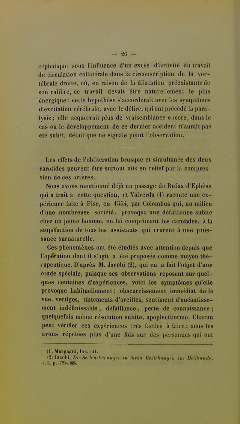 céplialique sous l'influence d'un excès d'acUviié du iravail de circulation collatérale dans la circonscription de la ver- tébrale droite, où, en raison de la dilatation préexistante de son calibre, ce travail devait être natureîlemenl le plus énergique: celte hypothèse s'accorderait avec les symptômes d'excitation cérébrale, avec le délire, qui ont précédé la para- lysie; elle acquerrait plus de vraisemblance encore, dans le cas où le développement de ce dernier accident n'aurait pas été subit, détail que ne signale point l'observation. Les efietsde l'oblitération brusque et simultanée des deux carotides peuvent être surtout mis en relief par la compres- siou de ces artères. Nous avons mentionné déjà un passage de Rufus d'Ephèse qui a trait à cette question, et Valverda (1) raconte une ex- périence faite ^1 Pise, en 1534, par Colombus qui, au milieu d'une nombreuse société, provoqua une défaillance subite chez un jeune homme, en lui comprimant les carotides, à la stupéfaction de tous les assistants qui crurent à une puis- sance surnaturelle. Ces phénomènes ont été étudiés avec attention depuis que l'opération dont il s'agit a été proposée comme moyen thé- rapeutique. D'après M. Jacobi (2), qui en a fait l'objet d'une étude spéciale, puisque ses observations reposent sur quel- ques centaines d'expériences, voici les symptômes qu'elle provoque habituellement : obscurcissement immédiat de la vue, vertiges, tintements d'oreilles, sentiment d'anéantisse- ment indéfînissable , défaillance , perte de connaissance ; quelquefois même résolution subite, apoplecliforme. Chacun peut vérifier ces expériences irès faciles à faire; nous les avons répétées plus d'une fois sur des personnes qui ont (1/ Morgagni, loc. cil. f2) Jacobi, Die Seplenslœnnigcn in ihrvn Itczii'humjvn ziir lleilliunde, 1.1, p. ■.m-SHS.