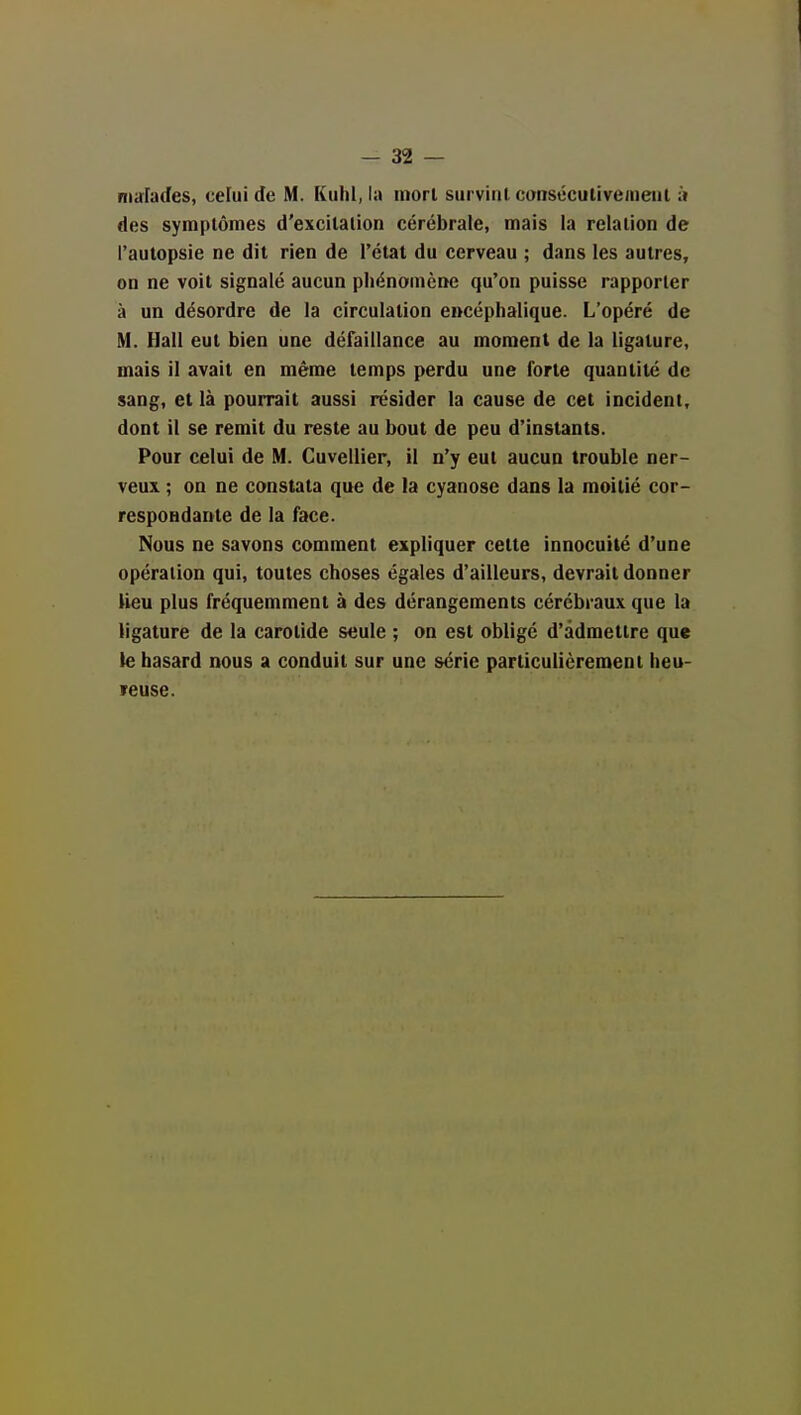 nia:rades, celui de M. Kuhl, la mon survint conséculivenieul :> des symptômes d'excitation cérébrale, mais la relation de l'autopsie ne dit rien de l'état du cerveau ; dans les autres, on ne voit signalé aucun phénomène qu'on puisse rapporter à un désordre de la circulation eucéphalique. L'opéré de M. Hall eut bien une défaillance au moment de la ligature, mais il avait en même temps perdu une forte quantité de sang, et là pourrait aussi résider la cause de cet incident, dont il se remit du reste au bout de peu d'instants. Pour celui de M. Cuvellier, il n'y eut aucun trouble ner- veux ; on ne constata que de la cyanose dans la moitié cor- respondante de la face. Nous ne savons comment expliquer cette innocuité d'une opération qui, toutes choses égales d'ailleurs, devrait donner lieu plus fréquemment à des dérangements cérébraux que la ligature de la carotide seule ; on est obligé d'admettre que le hasard nous a conduit sur une série particulièrement heu- ïeuse.