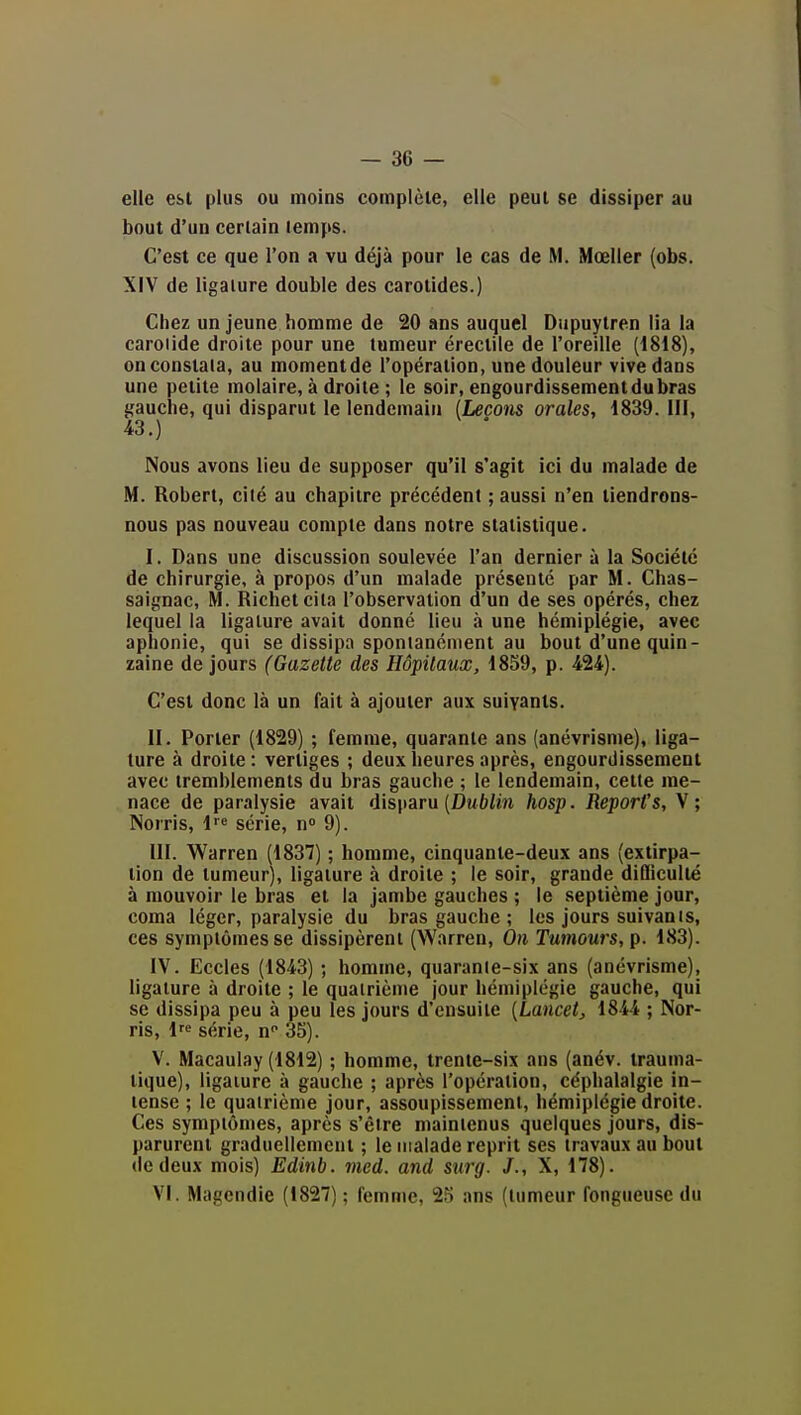 elle est plus ou moins complète, elle peut se dissiper au bout d'un certain temps. C'est ce que l'on a vu déjà pour le cas de M. Mœller (obs. XIV de ligature double des carotides.) Chez un jeune bomme de 20 ans auquel Dupuytren lia la caroiide droite pour une tumeur érectile de l'oreille (1818), on constata, au momentde l'opération, une douleur vive dans une petite molaire, à droite ; le soir, engourdissement du bras gauche, qui disparut le lendemain (Leçons orales, 1839. III, 43.) Nous avons lieu de supposer qu'il s'agit ici du malade de M. Robert, cité au chapitre précédent ; aussi n'en tiendrons- nous pas nouveau compte dans notre statistique. I. Dans une discussion soulevée l'an dernier à la Société de chirurgie, à propos d'un malade présenté par M. Cbas- saignac, M. Richetcila l'observation d'un de ses opérés, chez lequel la ligature avait donné lieu à une hémiplégie, avec aphonie, qui se dissipa spontanément au bout d'une quin- zaine de jours (Gazette des Hôpitaux, 1859, p. 424). C'est donc là un fait à ajouter aux suivants. II. Porter (1829) ; femme, quarante ans (anévrisme), liga- ture à droite: vertiges ; deux heures après, engourdissement avec tremblements du bras gauche ; le lendemain, cette me- nace de paralysie avait disparu (Dw^/m hosp. Report's, V; Norris, 1 série, n» 9). III. Warren (1837) ; homme, cinquante-deux ans (extirpa- tion de tumeur), ligature à droite ; le soir, grande difliculté à mouvoir le bras et la jambe gauches ; le septième jour, coma léger, paralysie du bras gauche ; les jours suivanis, ces symptômes se dissipèrent (Warren, On Tumours, p. 183). IV. Eccles (1843) ; homme, quaranie-six ans (anévrisme), ligature à droite ; le quatrième jour hémiplégie gauche, qui se dissipa peu à peu les jours d'ensuite [Lancetj 1844 ; Nor- ris, l^ série, n 35). V. Macaulay (1812) ; homme, trente-six ans (anév. irauma- lique), ligature à gauche ; après l'opération, céphalalgie in- tense ; le quatrième jour, assoupissement, hémiplégie droite. Ces symptômes, après s'être maintenus quelques jours, dis- parurent graduellement ; le malade reprit ses travaux au bout de deux mois) Edinb. vied. and stii-g. J., X, 178). VI. Magcndie (1827) ; femme, 25 ans (tumeur fongueuse du