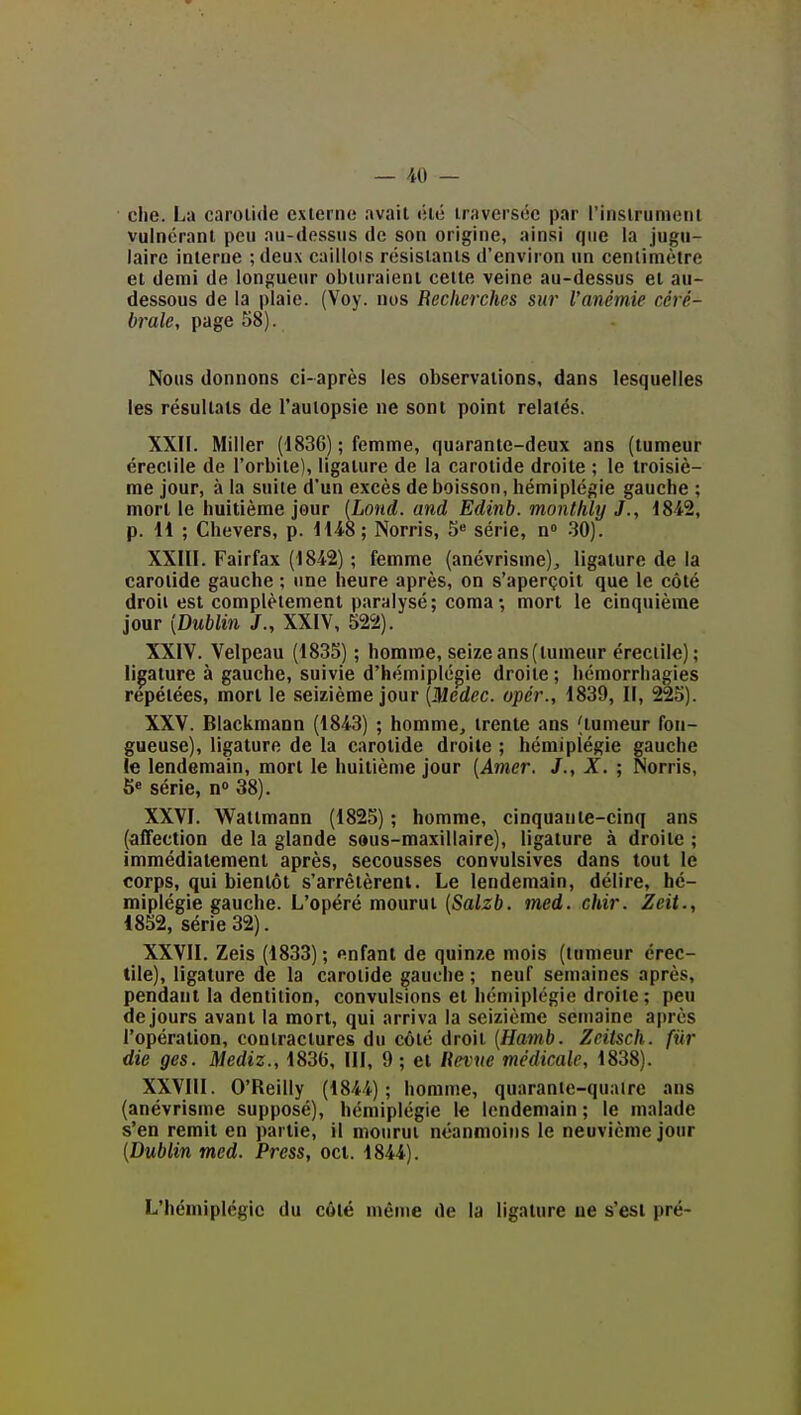 clie. La carol'uie exlerne avait tilé iraversée par l'instrument vulncrant peu au-dessus de son origine, ainsi que la jugu- laire interne ; deux caillois résislanls d'environ un centimètre et demi de longueur obturaient cette veine au-dessus et au- dessous de la plaie. (Voy. nos Recherches sur l'anémie céré- brale, page 58). Nous donnons ci-après les observations, dans lesquelles les résultats de l'autopsie ne sont point relatés. XXII. Miller (1836) ; femme, quarante-deux ans (tumeur éreciile de l'orbite), ligature de la carotide droite ; le troisiè- me jour, à la suite d'un excès de boisson, hémiplégie gauche ; mort le huitième jour (Lond. and Edinb. monthly J., 184-2, p. H ; Chevers, p. HiS; Norris, 5 série, n 30). XXIII. Fairfax (1842) ; femme (anévrisme), ligature de la carotide gauche ; une heure après, on s'aperçoit que le côté droit est complètement paralysé; comamort le cinquième jour {Dublin J., XXIV, 522). XXIV. Velpeau (1835) ; homme, seizeans(tumeur éreciile); lipture à gauche, suivie d'hémiplégie droite ; héraorrhagies repétées, mort le seizième jour (iUerfec. opér., 1839, II, 225). XXV. Blackmann (1843) ; homme, trente ans (tumeur fon- gueuse), ligature de la carotide droite ; hémiplégie gauche le lendemain, mort le huitième jour {Amer. J., X. ; Norris, 5« série, n 38). XXVI. Wattmann (1825) ; homme, cinquante-cinq ans (affection de la glande saus-maxillaire), ligature à droite ; immédiatement après, secousses convulsives dans tout le corps, qui bientôt s'arrêtèrent. Le lendemain, délire, hé- miplégie gauche. L'opéré mourut {Salzb. med. chir. Zeit., 1852, série 32). XXVII. Zeis (1833) ; enfant de quinze mois (tumeur érec- iile), ligature de la carotide gauche ; neuf semaines après, pendant la dentition, convulsions et hémiplégie droite ; peu de jours avant la mort, qui arriva la seizième semaine après l'opération, contractures du côté droit {Hamb. Zeitsch. fur die ges. Mediz., 1836, III, 9 ; et lievue médicale, 1838). XXVIII. O'Reilly (1844); homme, quarante-qualre ans (anévrisme supposé), hémiplégie le lendemain ; le malade s'en remit en partie, il mourut néanmoins le neuvième jour {Dublin med. Press, ocl. 1844). L'hémiplégie du côté même de la ligature ue s'est pré-