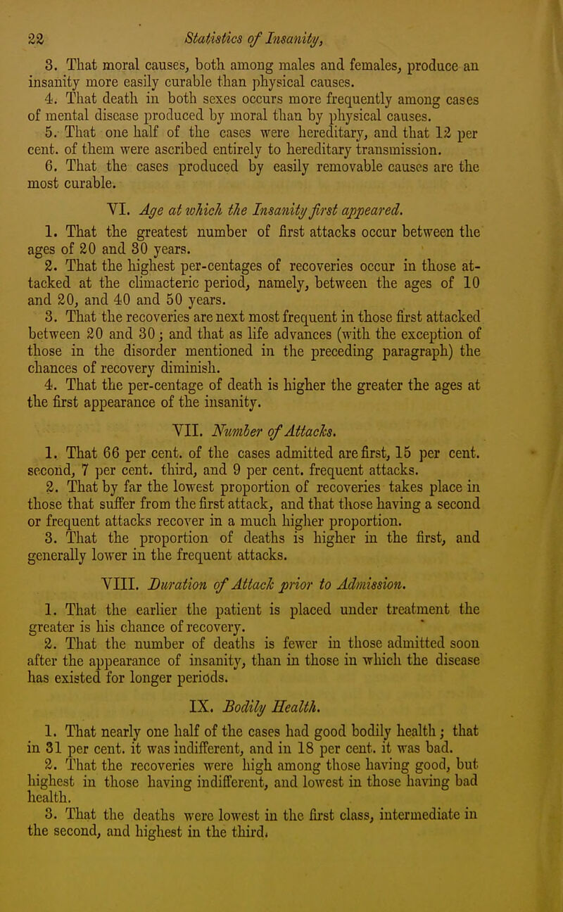 3. That moral causes, both among males and females, produce an insanity more easily curable than physical causes. 4. That death in both sexes occurs more frequently among cases of mental disease produced by moral than by physical causes. 5. That one half of the cases were hereditary, and that 12 per cent, of them were ascribed entirely to hereditary transmission. 6. That the cases produced by easily removable causes are the most curable. VI. Age at toJiich the Insanity first appeared, 1. That the greatest number of first attacks occur between the ages of 20 and 80 years. 2. That the highest per-centages of recoveries occur in those at- tacked at the climacteric period, namely, between the ages of 10 and 20, and 40 and 50 years. 3. That the recoveries are next most frequent in those first attacked between 20 and 30 ; and that as life advances (with the exception of those in the disorder mentioned in the preceding paragraph) the chances of recovery diminish. 4. That the per-centage of death, is higher the greater the ages at the first appearance of the insanity. VII. Number of Attach. 1. That 66 per cent, of the cases admitted are first, 15 per cent, second, 7 per cent, third, and 9 per cent, frequent attacks. 2. That by far the lowest proportion of recoveries takes place in those that suifer from the first attack, and that those having a second or frequent attacks recover in a much higlier proportion. 3. That the proportion of deaths is higher in the first, and generally lower in the frequent attacks. VIII. Duration of Attack prior to Admission. 1. That the earlier the patient is placed under treatment the greater is his chance of recovery. 2. That the number of deaths is fewer in those admitted soon after the appearance of insanity, than in those in which the disease has existed for longer periods. IX. Bodily Health. 1. That nearly one half of the cases had good bodily health; that in 31 per cent, it was indifferent, and in 18 per cent, it was bad. 2. That the recoveries were high among those having good, but highest in those having indifferent, and lowest in those having bad health. 3. That the deaths were lowest in the first class, intermediate in the second, and highest in the third.