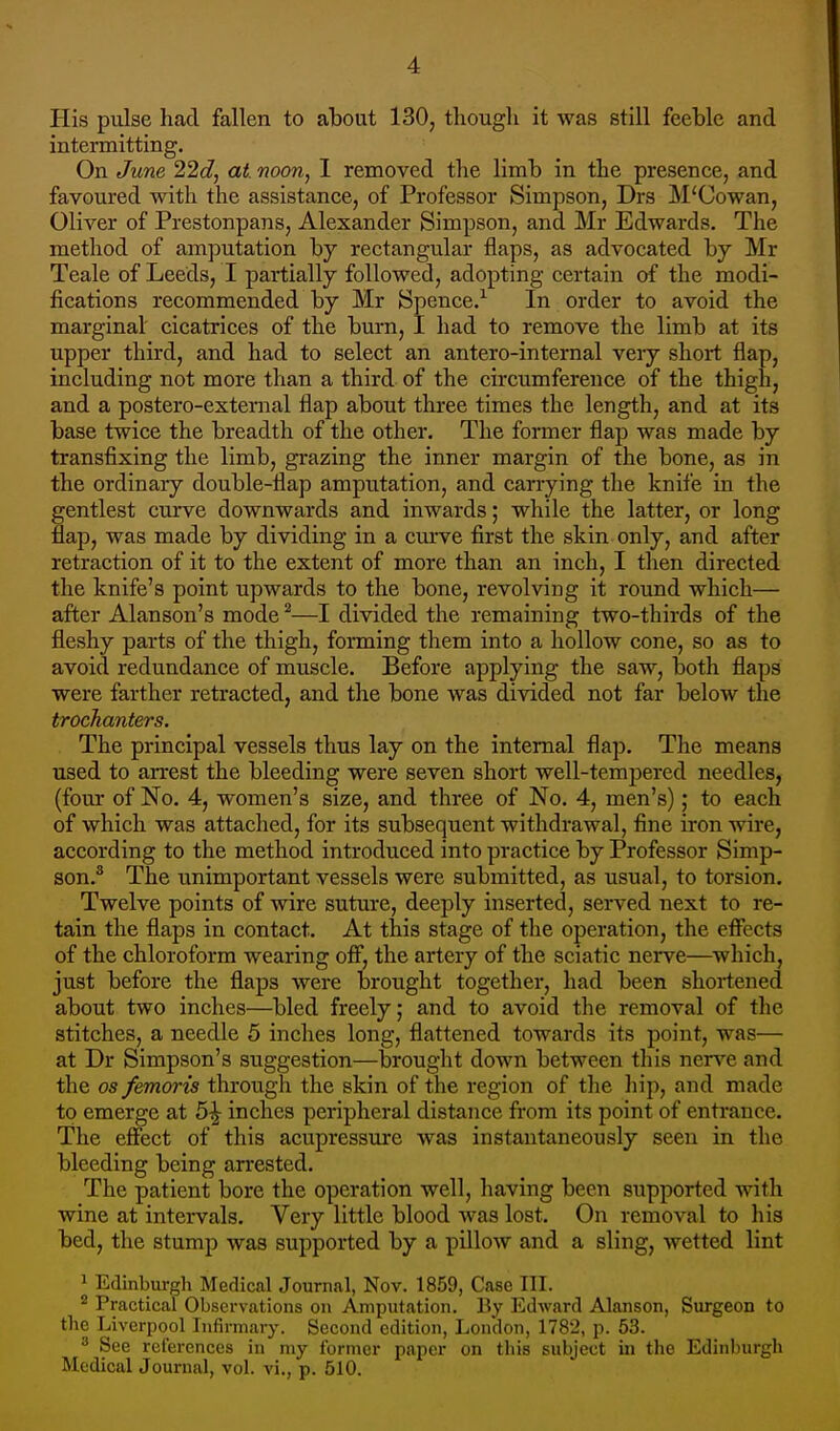 His pulse had fallen to about 130, though it was still feeble and intermitting. On June 22d, at. noon, I removed the limb in the presence, and favoured with the assistance, of Professor Simpson, Drs M'Cowan, Oliver of Prestonpans, Alexander Simpson, and Mr Edwards. The method of amputation by rectangular flaps, as advocated by Mr Teale of Leeds, I partially followed, adopting certain of the modi- fications recommended by Mr Spence.1 In order to avoid the marginal cicatrices of the burn, I had to remove the limb at its upper third, and had to select an antero-internal very short flap, including not more than a third of the circumference of the thigh, and a postero-external flap about three times the length, and at its base twice the breadth of the other. The former flap was made by transfixing the limb, grazing the inner margin of the bone, as in the ordinary double-flap amputation, and carrying the knife in the gentlest curve downwards and inwards; while the latter, or long flap, was made by dividing in a curve first the skin only, and after retraction of it to the extent of more than an inch, I then directed the knife's point upwards to the bone, revolving it round which— after Alanson's mode2—I divided the remaining two-thirds of the fleshy parts of the thigh, forming them into a hollow cone, so as to avoid redundance of muscle. Before applying the saw, both flaps were farther retracted, and the bone was divided not far below the trochanters. The principal vessels thus lay on the internal flap. The means used to arrest the bleeding were seven short well-tempered needles, (four of No. 4, women's size, and three of No. 4, men's); to each of which was attached, for its subsequent withdrawal, fine iron wive, according to the method introduced into practice by Professor Simp- son.3 The unimportant vessels were submitted, as usual, to torsion. Twelve points of wire suture, deeply inserted, served next to re- tain the flaps in contact. At this stage of the operation, the effects of the chloroform wearing off, the artery of the sciatic nerve—which, just before the flaps were brought together, had been shortened about two inches—bled freely; and to avoid the removal of the stitches, a needle 5 inches long, flattened towards its point, was— at Dr Simpson's suggestion—brought down between this nerve and the os femoris through the skin of the region of the hip, and made to emerge at 5^ inches peripheral distance from its point of entrance. The effect of this acupressure was instantaneously seen in the bleeding being arrested. The patient bore the operation well, having been supported with wine at intervals. Very little blood was lost. On removal to his bed, the stump was supported by a pillow and a sling, wetted lint 1 Edinburgh Medical Journal, Nov. 1859, Case III. 2 Practical Observations on Amputation. By Edward Alanson, Surgeon to the Liverpool Infirmary. Second edition, London, 1782, p. 53. 8 See references in my former paper on this subject in the Edinburgh Medical Journal, vol. vi., p. 510.