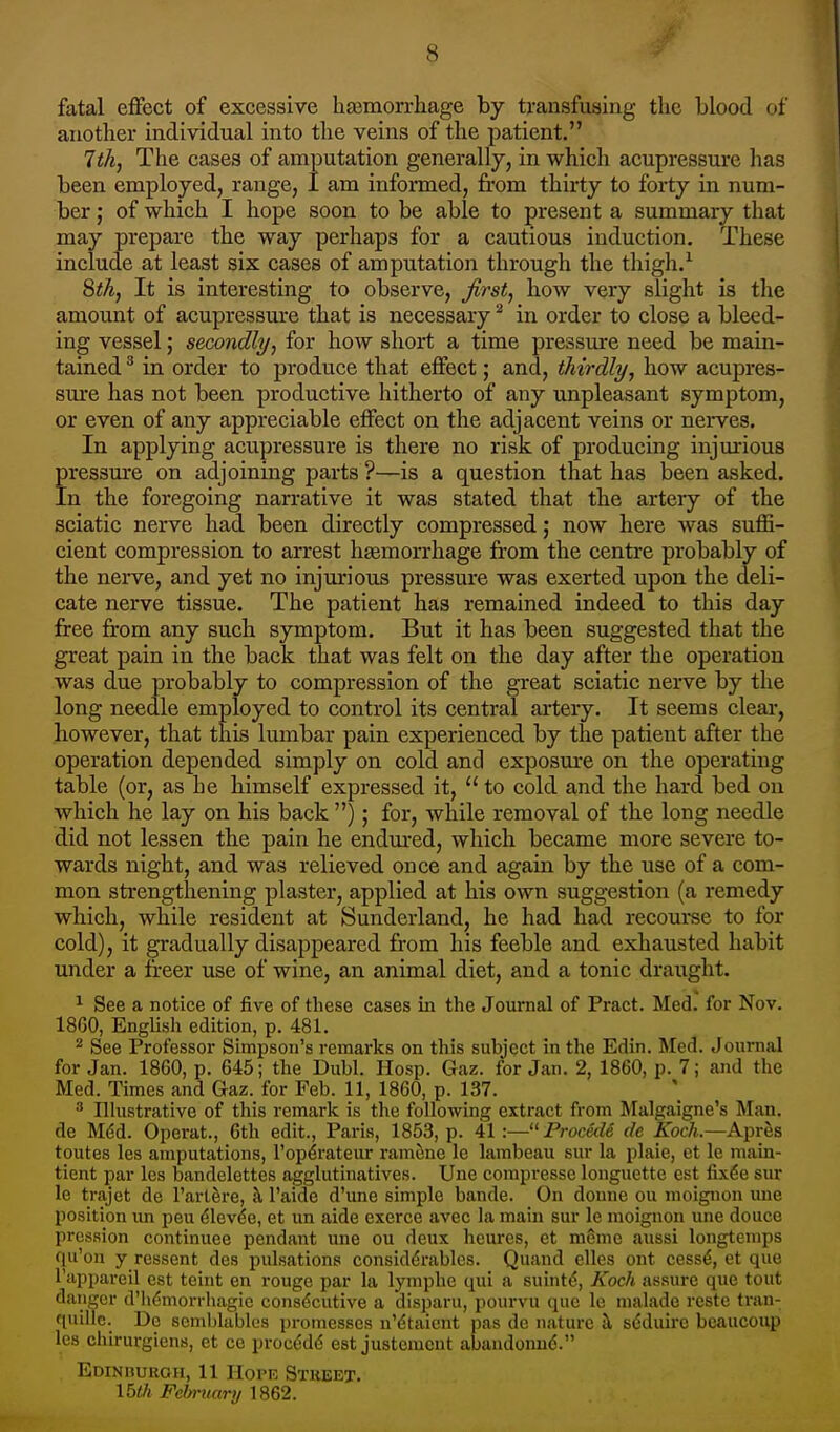 fatal effect of excessive haemorrhage by transfusing the blood of another individual into the veins of the patient. 7th, The cases of amputation generally, in which acupressure has been employed, range, I am informed, from thirty to forty in num- ber ; of which I hope soon to be able to present a summary that may prepare the way perhaps for a cautious induction. These include at least six cases of amputation through the thigh.1 8th, It is interesting to observe, first, bow very slight is the amount of acupressure that is necessary2 in order to close a bleed- ing vessel; secondly, for how short a time pressure need be main- tained 3 in order to produce that effect; and, thirdly, how acupres- sure has not been productive hitherto of any unpleasant symptom, or even of any appreciable effect on the adjacent veins or nerves. In applying acupressure is there no risk of producing injurious pressure on adjoining parts ?—is a question that has been asked. In the foregoing narrative it was stated that the artery of the sciatic nerve had been directly compressed; now here was suffi- cient compression to arrest haemorrhage from the centre probably of the nerve, and yet no injurious pressure was exerted upon the deli- cate nerve tissue. The patient has remained indeed to this day free from any such symptom. But it has been suggested that the great pain in the back that was felt on the day after the operation was due probably to compression of the great sciatic nerve by the long needle employed to control its central artery. It seems clear, however, that this lumbar pain experienced by the patient after the operation depended simply on cold and exposure on the operating table (or, as he himself expressed it,  to cold and the hard bed on which he lay on his back ); for, while removal of the long needle did not lessen the pain he endured, which became more severe to- wards night, and was relieved once and again by the use of a com- mon strengthening plaster, applied at his own suggestion (a remedy which, while resident at Sunderland, he had had recourse to for cold), it gradually disappeared from his feeble and exhausted habit under a freer use of wine, an animal diet, and a tonic draught. 1 See a notice of five of these cases in the Journal of Pract. Med. for Nov. 18G0, English edition, p. 481. 2 See Professor Simpson's remarks on this subject in the Edin. Med. Journal for Jan. 1860, p. 645; the Dubl. Hosp. Gaz. for Jan. 2, 1860, p. 7; and the Med. Times and Gaz. for Feb. 11, 1860, p. 137. 3 Illustrative of this remark is the following extract from Malgaigne's Man. de M«5d. Operat., 6th edit., Paris, 1853, p. 41 :—Procedi de Koch.—Apres toutes les amputations, 1'opeVateur ramene le lambeau sur la plaie, et le main- tient par les bandelettes agglutinatives. Une compresse longuette est fixee sur le trajet de l'art&re, a l'aide d'une simple bande. On donne ou moignon une position un peu e'leve'e, et un aide exerce avec la main sur le moignon une douce pression continuee pendant une ou deux heures, et m6me aussi longtemps qu'on y ressent des pulsations considerables. Quand elles out cesse*, et que l'appareil est teint en rouge par la lymphe qui a stunte, Koch assure que tout danger d'h^morrhagie consecutive a disparu, pourvu que le malade reste tran- quillc. De semblables promesses n'&aient pas de nature a seMuirc bcaucoup les chirurgiens, et ce proced6 eBt justcmcnt abandonne. Edinburgh, 11 Horn Street. 15th February 1862.