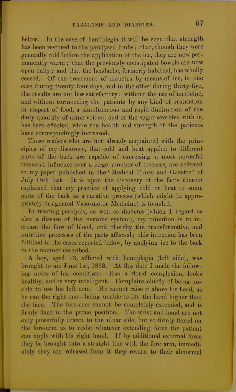 PARALYSIS AND DIABETES. below. In the case of liemiplegia it will be seen that strength has been restored to the paralysed limbs; that, though they were generally cold before the application of the ice, they are now per- manently warm ; that the previously constipated bowels are now open daily ; and that the headache, formerly habitual, has wholly ceased. Of the treatment of diabetes by means of ice, in one case during twenty-four days, and in the other during thirty-five, the results are not less satisfactory : without the use of medicine, and without tormenting the patients by any kind of restriction in respect of food, a simultaneous and rapid diminution of the daily quantity of urine voided, and of the sugar excreted with it, has been effected, while the health and strength of the patients have correspondingly increased. Those readers who are not already acquainted with the prin- ciples of my discovery, that cold and heat applied to different parts of the back are capable of exercising a most poweiful remedial influence over a large number of diseases, are referred to my paper published in the' Medical Times and Gazette' of July 18th last. It is upon the discovery of the facts therein explained that my practice of applying cold or heat to some parts of the back as a curative process (which might be appro- priately designated Vaso-motor Medicine) is founded. In treating paralysis, as well as diabetes (which I regard as also a disease of the nervous system), my intention is to in- crease the flow of blood, and thereby the transformative and nutritive processes of the parts affected; this intention has been fullilled in the cases reported below, by applying ice to the back in the manner described. A boy, aged 13, afflicted with hemiplegia (left side), was brought to me June 1st, 1863. At this date I made the follow- ing notes of his condition:—Has a florid complexion, looks healthy, and is very intelligent. Complains chiefly of being un- able to use his left arm. He cannot raise it above his head, as lie can the right one—being unable to lift the hand higher than the face. The fore-arm cannot be completely extended, and is firmly fixed in the prone position. The wrist and hand are not only powerfully drawn to the ulnar side, but so firmly flexed on the fore-arm as to resist whatever extending force the patient can apply with his right hand. If by additional external force they be brought into a straight line with the fore-arm, immedi- ately they arc released from it they return to their abnormal