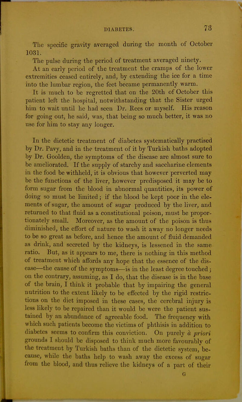 The specific gravity averaged during the month of October 1031. The pulse during the period of treatment averaged ninety. At an early period of the treatment the cramps of the lower extremities ceased entirely, and, by extending the ice for a time into the lumbar region, the feet became permanently warm. It is much to be regretted that on the 20th of October this patient left the hospital, notwithstanding that the Sister urged him to wait until he had seen Dr. Rees or myself. His reason for going out, he said, was, that being so much better, it was no use for him to stay any longer. In the dietetic treatment of diabetes systematically practised by Dr. Pavy, and in the treatment of it by Turkish baths adopted by Dr. Goolden, the symptoms of the disease are almost sure to be ameliorated. If the supply of starchy and saccharine elements in the food be withheld, it is obvious that however perverted may be the functions of the liver, however predisposed it may be to form sugar from the blood in abnormal quantities, its power of doing so must be limited; if the blood be kept poor in the ele- ments of sugar, the amount of sugar produced by the liver, and returned to that fluid as a constitutional poison, must be propor- tionately small. Moreover, as the amount of the poison is thus diminished, the effort of nature to wash it away no longer needs to be so great as before, and hence the amount of fluid demanded as drink, and secreted by the kidneys, is lessened in the same ratio. But, as it appears to me, there is nothing in this method of treatment which affords any hope that the essence of the dis- ease—the cause of the symptoms—is in the least degree touched; on the contrary, assuming, as I do, that the disease is in the base of the brain, I think it probable that by impairing the general nutrition to the extent likely to be effected by the rigid restric- tions on the diet imposed in these cases, the cerebral injury is less likely to be repaired than it would be were the patient sus- tained by an abundance of agreeable food. The frequency with which such patients become the victims of phthisis in addition to diabetes seems to confirm this conviction. On purely a priori grounds I should be disposed to think much more favourably of the treatment by Turkisli baths than of the dietetic system, be- cause, while the baths help to wash away the excess of sugar from the blood, and thus relieve the kidneys of a part of their G