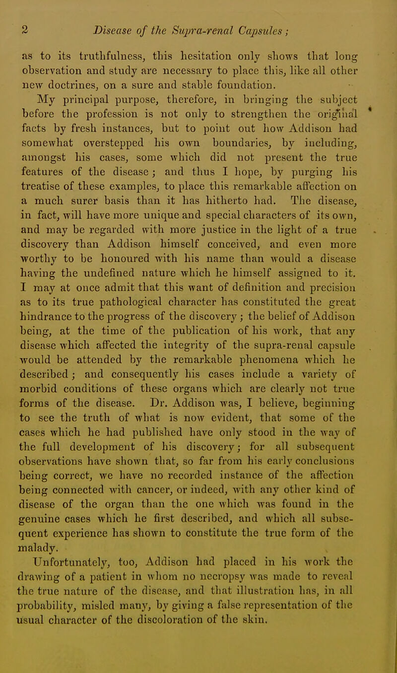 as to its truthfulness^ this hesitation only shows that long observation and study are necessary to place this, like all other new doctrinesj on a sure and stable foundation. My principal purpose, therefore, in bringing the subject before the profession is not only to strengthen the original facts by fresh instances, but to point out how Addison had somewhat overstepped his own boundaries, by including, amongst his cases, some which did not present the true features of the disease; and thus I hope, by purging his treatise of these examples, to place this remarkable aflfection on a much surer basis than it has hitherto had. The disease, in fact, will have more unique and special characters of its own, and may be regarded with more justice in the light of a true discovery than Addison himself conceived, and even more worthy to be honoured with his name than would a disease having the undefined nature which he himself assigned to it. I may at once admit that this want of definition and precision as to its true pathological character has constituted the great hindrance to the progress of the discover^'-; the belief of Addison being, at the time of the publication of his work, that any disease which aflFected the integrity of the supra-renal capsule would be attended by the remarkable phenomena which he described; and consequently his cases include a variety of morbid conditions of these organs which are clearly not true forms of the disease. Dr. Addison was, I believe, beginning to see the truth of what is now evident, that some of the cases which he had published have only stood in the way of the full development of his discovery; for all subsequent observations have shown that, so far from his early conclusions being correct, we have no recorded instance of the aflfection being connected with cancer, or indeed, with any other kind of disease of the organ than the one which was found in the genuine cases which he first described, and which all subse- quent experience has shown to constitute the true form of the malady. Unfortunately, too, Addison had placed in his work the drawing of a patient in whom no necropsy was made to reveal the true nature of the disease, and that illustration has, in all probability, misled many, by giving a false representation of the usual character of the discoloration of the skin.