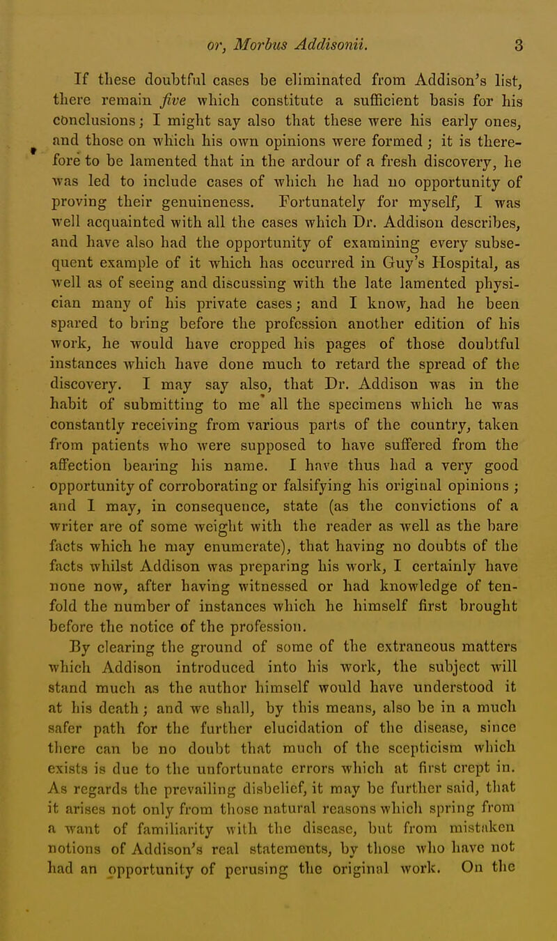 If these doubtful cases be eliminated from Addison's list, there remain Jive which constitute a sufficient basis for his conclusions; I might say also that these were his early ones, and those on which his own opinions were formed; it is there- fore to be lamented that in the ardour of a fresh discovery, he Avas led to include cases of which he had no opportunity of proving their genuineness. Fortunately for myself, I was well acquainted with all the cases which Dr. Addison describes, and have also had the opportunity of examining every subse- quent example of it which has occurred in Guy's Hospital, as well as of seeing and discussing with the late lamented physi- cian many of his private cases; and I know, had he been spared to bring before the profession another edition of his work, he would have cropped his pages of those doubtful instances which have done much to retard the spread of the discovery. I may say also, that Dr. Addison was in the habit of submitting to me all the specimens which he was constantly receiving from various parts of the country, taken from patients who were supposed to have suffered from the affection bearing his name. I have thus had a very good opportunity of corroborating or falsifying his origiual opinions ; and 1 may, in consequence, state (as the convictions of a writer are of some weight with the reader as well as the bare facts which he may enumerate), that having no doubts of the facts whilst Addison was preparing his work, I certainly have none now, after having witnessed or had knowledge of ten- fold the number of instances which he himself first brought before the notice of the profession. By clearing the ground of some of the extraneous matters which Addison introduced into his work, the subject will stand much as the author himself would have understood it at his death; and we shall, by this means, also be in a much safer path for the further elucidation of the disease, since there can be no doubt that much of the scepticism which exists is due to the unfortunate errors which at first crept in. As regards the prevailing disbelief, it may be further said, that it arises not only from those natural reasons which spring from a want of familiarity with the disease, but from mistaken notions of Addison's real statements, bv those who have not had an opportunity of perusing the original work. On the