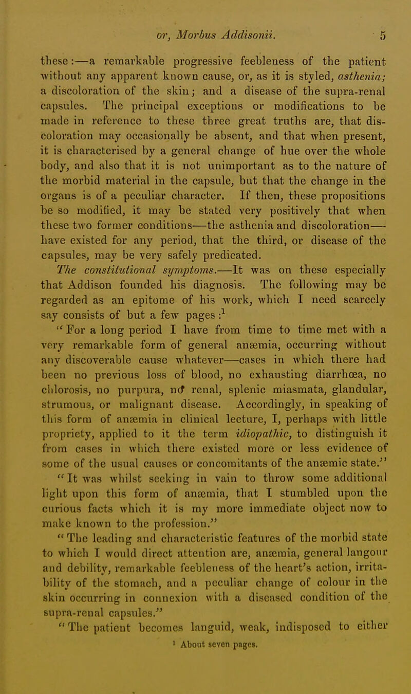 these:—a remarkable progressive feebleness of the patient without any apparent known cause, or, as it is styled, asthenia; a discoloration of the skin; and a disease of the supra-renal capsules. The principal exceptions or modifications to be made in reference to these three great truths are, that dis- coloration may occasionally be absent, and that when present, it is characterised by a general change of hue over the whole body, and also that it is not unimportant as to the nature of the morbid material in the capsule, but that the change in the organs is of a peculiar character. If then, these propositions be so modified, it may be stated very positively that when these two former conditions—the asthenia and discoloration— have existed for any period, that the third, or disease of the capsules, may be very safely predicated. The constitutional symptoms.—It was on these especially that Addison founded his diagnosis. The following may be regarded as an epitome of his work, which I need scarcely say consists of but a few pages •} For a long period I have from time to time met with a very remarkable form of general anaemia, occurring without any discoverable cause whatever—cases in which there had been no previous loss of blood, no exhausting diarrhoea, no cliloi'osis, no purpura, ncf renal, splenic miasmata, glandular, strumous, or malignant disease. Accordingly, in speaking of this form of ansemia in clinical lecture, I, perhaps with little propriety, applied to it the term idiopathic, to distinguish it from cases in which there existed more or less evidence of some of the usual causes or concomitants of the anaemic state.'' It was whilst seeking in vain to throw some additional light upon this form of anaemia, that I stumbled upon the curious facts which it is ray more immediate object now to make known to the profession. The leading and characteristic features of the morbid state to which I would direct attention are, anseraia, general langoiu' and debility, remarkable feebleness of the heart's action, irrita- bility of the stomach, and a peculiar change of colour in the skin occurring in connexion with a diseased condition of the supra-renal capsules.  The patient becomes languid, weak, indisposed to either ' About seven pages.