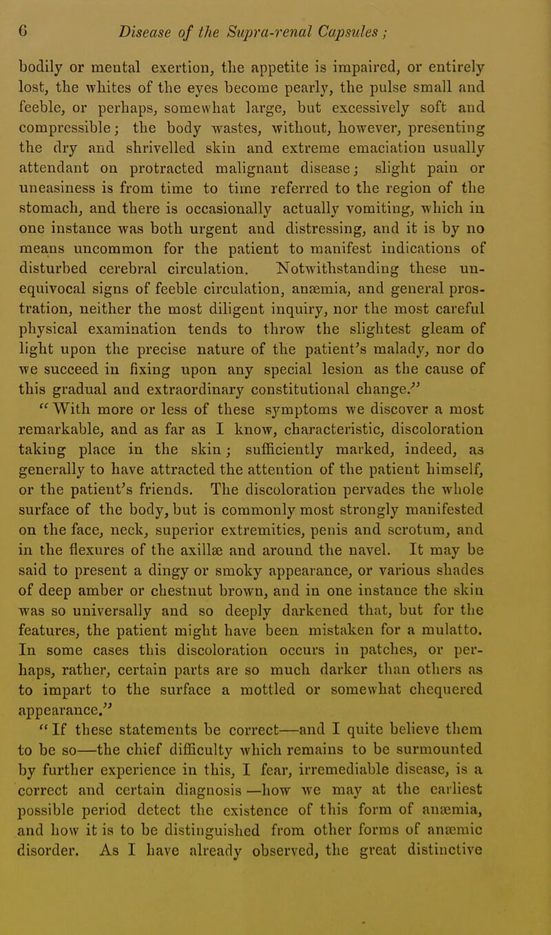 bodily or mental exertion^ the appetite is impaired, or entirely lost, the whites of the eyes become pearly, the pulse small and feeble, or perhaps, somewhat large, but excessively soft and compressible; the body wastes, without, however, presenting the dry and shrivelled skin and extreme emaciation usually attendant on protracted malignant disease; slight pain or uneasiness is from time to time referred to the region of the stomach, and there is occasionally actually vomiting, which in one instance was both urgent and distressing, and it is by no means uncommon for the patient to manifest indications of disturbed cerebral circulation. Notwithstanding these un- equivocal signs of feeble circulation, anaemia, and general pros- tration, neither the most diligent inquiry, nor the most careful physical examination tends to throw the slightest gleam of light upon the precise nature of the patient's malady, nor do we succeed in fixing upon any special lesion as the cause of this gradual and extraordinary constitutional change.'  With more or less of these sj'^mptoms we discover a most remarkable, and as far as I know, characteristic, discoloration taking place in the skin; sufficiently marked, indeed, as generally to have attracted the attention of the patient himself, or the patient's friends. The discoloration pervades the whole surface of the body, but is commonly most strongly manifested on the face, neck, superior extremities, penis and scrotum, and in the flexures of the axillae and around the navel. It may be said to present a dingy or smoky appearance, or various shades of deep amber or chestnut brown, and in one instance the skin was so universally and so deeply darkened that, but for the features, the patient might have been mistaken for a mulatto. In some cases this discoloration occurs in patches, or per- haps, rather, certain parts are so much darker than others as to impart to the surface a mottled or somewhat chequered appearance/'  If these statements be correct—and I quite believe them to be so—the chief difliculty which remains to be surmounted by further experience in this, I fear, irremediable disease, is a correct and certain diagnosis —how Ave may at the earliest possible period detect the existence of this form of anaimia, and how it is to be distinguished from other forms of antemic disorder. As I have already observed, the great distinctive