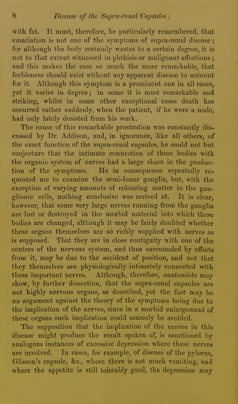 with fat. It must, therefore, be particularly remembered, that emaciation is not one of the symptoms of supra-renal disease; for although the body certainly wastes to a certain degree, it is not to that extent witnessed in phthisis or malignant affections ; and this makes the case so much the more remarkable, that feebleness should exist without any apparent disease to account for it. Although this symptom is a prominent one in all cases, yet it varies in degree; in some it is most remarkable and striking, whilst in some other exceptional cases death has occurred rather suddenly, when the patient, if he were a male, had only lately desisted from his work. The cause of this remarkable prostration was constantly dis- cussed by Dr. Addison, and, in ignorance, like all others, of the exact function of the supra-renal capsules, he could not but conjecture that the intimate connection of these bodies with the organic system of nerves had a large share in the produc- tion of the symptoms. He in consequence repeatedly re- quested me to examine the semi-lunar ganglia, but, with the exception of varying amounts of colouring matter in the gan- glionic cells, nothing conclusive was arrived at. It is clear, however, that some very large nerves running from the ganglia are lost or destroyed in the morbid material into which these bodies are changed, although it may be fairly doubted whether these organs themselves are so richly supplied with nerves as is supposed. That they are in close contiguity with one of the centres of the nervous system, and thus surrounded by offsets from it, may be due to the accident of position, and not that they themselves are physiologically intimately connected with these important nerves. Although, therefore, anatomists may show, by further dissection, that the supra-renal capsules are not highly nervous organs, as described, yet the fact may be no argument against the theory of the symptoms being due to the implication of the nerves, since in a morbid enlargement of these organs such implication could scarcely be avoided. The supposition that the implication of the nerves in this disease might produce the result spoken of, is sanctioned by analogous instances of excessive depression where these nerves are involved. In cases, for example, of disease of the pylorus, Glisson's capsule, &c., where there is not much vomiting, and where the appetite is still tolerably good, the depression may