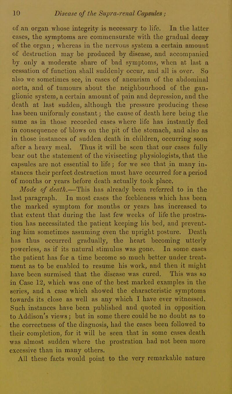 of an organ whose integrity is necessary to life. In the latter cases, the symptoms ai'e commensurate with the gradual decay of the organ; whereas in the nervous system a certain amount of destruction may be produced by disease, and accompanied by only a moderate share of bad symptoms, Avhen at last a cessation of function shall suddenly occur, and all is over. So also we sometimes see, in cases of aneurism of the abdominal iiorta, and of tumours about the neighbourhood of the gan- glionic system, a certain amount of pain and depression, and the death at last sudden, although the pressure producing these has been uniformly constant; the cause of death here being the same as in those recorded cases where life has instantly fled in consequence of blows on the pit of the stomach, and also as in those instances of sudden death in children, occurring soon after a heavy meal. Thus it will be seen that our cases fully bear out the statement of the vivisecting physiologists, that the capsules are not essential to life; for we see that in many in- stances their perfect destruction must have occurred for a period of months or years before death actually took place. Mode of death.—This has already been referred to in the last paragraph. In most cases the feebleness which has been the marked symptom for months or years has increased to that extent that during the last few weeks of life the prostra- tion has necessitated the patient keeping his bed, and prevent- ing him sometimes assuming even the upright posture. Death has thus occurred gradually, the heart becoming utterly powerless, as if its natural stimulus was gone. In some cases the patient has for a time become so much better under treat- ment as to be enabled to resume his work, and then it might have been surmised that the disease was cured. This was so in Case 13, which was one of the best marked examples in the series, and a case which showed the characteristic symptoms towards its close as well as any which I have ever witnessed. Such instances have been published and quoted in opposition to Addison's views ; but in some there could be no doubt as to the correctness of the diagnosis, had the cases been followed to their completion, for it will be seen that in some cases death was almost sudden where the prostration had not been more excessive than in many others. All these facts would point to the very remarkable nature