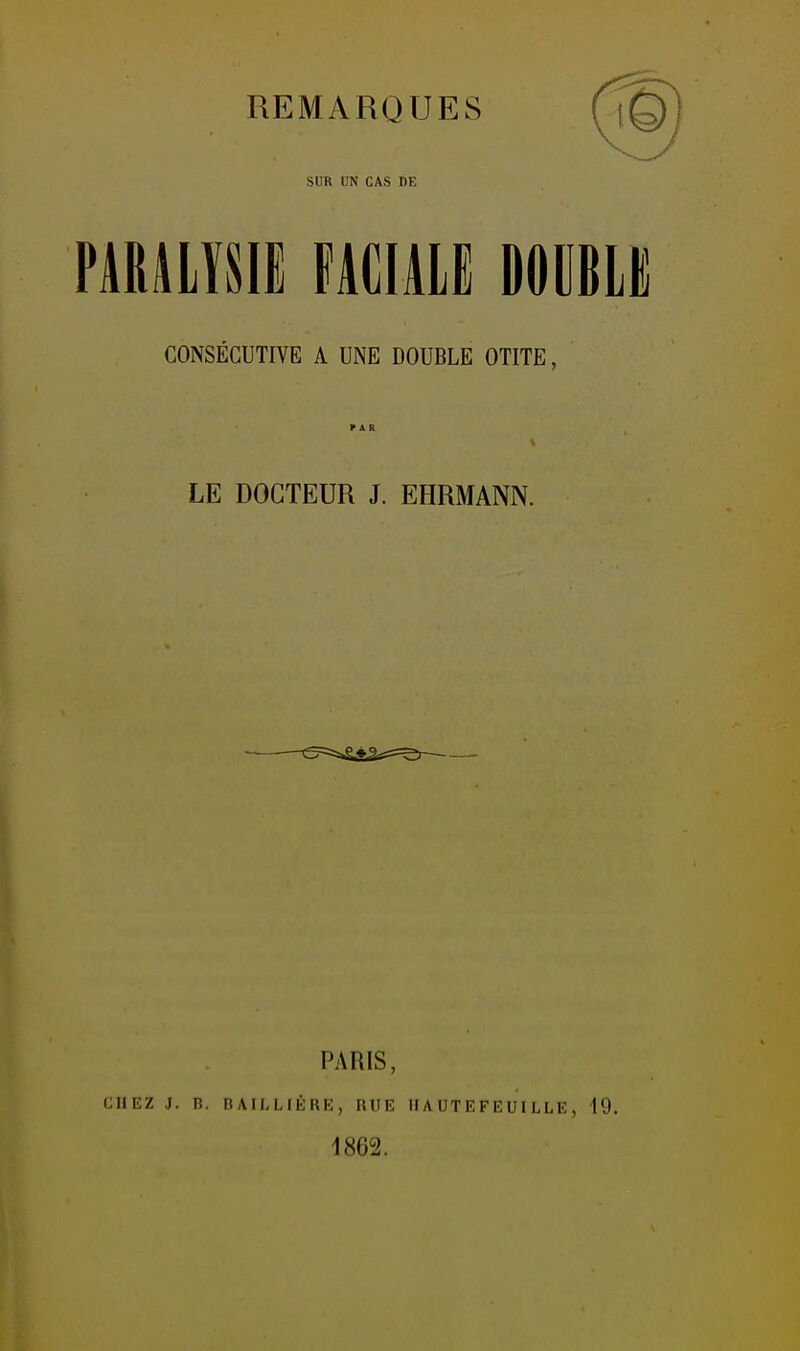 REMARQUES SUR UN CAS DE PARALYSIl FACIALE DOCBLK CONSÉCUTIVE A UNE DOUBLE OTITE, LE DOCTEUR J. EHRMANN. CHEZ j. PARIS, B. BAILLIÉRE, HUE 1862. HAUTEFEUILLE, 19.