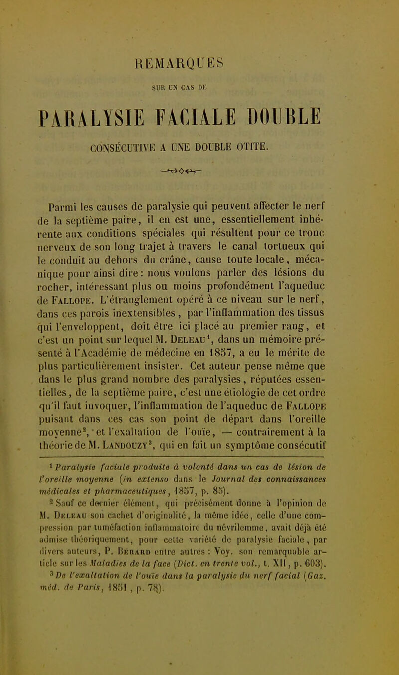 SUR UN CAS CE PARALYSIE FACIALE DOUBLE CONSÉCUTIVE A UNE DOUBLE OTITE. Parmi les causes de paralysie qui peuvent affecter le nerf fie la septième paire, il en est une, essentiellement inhé- rente aux conditions spéciales qui résultent pour ce tronc nerveux de son long trajet à travers le canal tortueux qui le conduit au dehors du crâne, cause toute locale, méca- nique pour ainsi dire: nous voulons parler des lésions du rocher, iniéressanl plus ou moins profondément l'aqueduc de Fallope. L'étranglement opéré à ce niveau sur le nerf, dans ces parois inextensibles , par l'inflammation des tissus qui l'enveloppenl, doit être ici placé au premier rang, et c'est un point sur lequel M. Deleau', dans un mémoire pré- senté à l'Académie de médecine eu 1837, a eu le mérite de plus particulièrement insister. Cet auteur pense même que dans le plus grand nombre des paralysies, réputées essen- tielles , de la septième paire, c'est une éiiologie de cet ordre qu'il faut invoquer, rinflammation de l'aqueduc de Fallope puisant dans ces cas son point de départ dans l'oreille moyenne',■ cl l'cxaliaiion de l'ouïe, —contrairement à la théoriedcM. LA1ND0UZY^ qui en fait un symptôme consécutif 1 Paralysie faciale produite à volonté dans un cas de lésion de l'oreille moyenne [in extenso dans le Journal des connaissances médicales et pharmaceutiques, 1857, p. 8o). 2 Sauf ce dwiiier éléniftiu, qui précisément donne à l'opinion de M. Deleau son cachet d'oii!,'ii)aiilé, la infime idée, celle d'une com- pression par luméfaclion inllaminaloire du névrilemme. avait déjà été admise lliéoriquemcnt, pour cette variété de paralysie faciale, par <livprs auteurs, P. liÉnAnn entre autres : Voy. son remarquable ar- ticle sur les Maladies de la face {IHct. en trente vol., t. XII, p. G03). ^ Do l'exaltation de l'ou'ie dans la paralysie du nerf facial [Gaz, méd. de Paris, 18;')! , p. 7<^).
