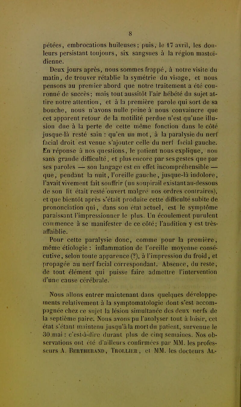 pelées, embrocaiions huileuses; puis, lo 17 avi-ii, les dou- leurs persistant toujours, six sangsues à la région mastoï- dienne. Deux jours après, nous sommes frappé, à notre visite du raalin, de trouver rétablie la symétrie du visage, et nous pensons au premier abord que notre traitement a été cou- ronné de succès; maig tout aussitôt l'air hébété du sujet at- tire notre alientiou, et à la première parole qui sort de sa bouche, nous n'avons nulle peine à nous convaincre que cet apparent retour de la motilité perdue n'est qu'une illu- sion due à la perte de celte même fonction dans le côté jusque-là resté sain : qu'en un mot, à la paralysie du nerf facial droit esl venue s'ajouter celle du nerf f;icial gauche. En réponse à nos questions, le patient nous explique, non sans grande difficulté, et plus encore par ses gestes que par ses paroles — son langage est en effet incompréhensible — que, pendant la nuit, l'oreille gauche, jusque-là indolore, l'avait vivement fait souffrir (un soupirail existant au-dessous de son lit était resté ouvert malgi'é nos ordres contraires), et que bientôt après s'était produite cette difficulté subite de prononciation qui, dans son état actuel, est le symptôme paraissant l'impressionner le plus. Un écoulement purulent cofnmence à se manifester de ce côté; l'audition y est très- affaiblie. Pour celte paralysie donc, comme pour la première, même étiologie : inflammation de l'oreille moyentie consé- cutive, selon toute apparence(?), à l'impression du froid, et propagée au nerf facial correspondant. Absence, tlu reste, de tout élément qui puisse faire admeltie l'intervenlion d'une cause cérébrale. Nous allons entrer maintenant dans queUpies développe- ments relativement à la symptomatologie dont s'est accom- pagnée chez ce sujet la lésion simultanée des deux nerfs de la septième paire. Noiis^ avons pu l'analyser tout à loisir, cet état s'(''tanl maintenu jusqu'à la mort du patient, survenue le 30.mai : c'esl-à-diie diiranl plus de cinq semaines. Nos ob- servations ont été d'ailleurs coufirmées par MM. les profes- seurs .A. IliîtiTHiatAND, Trolliiîr , Cl MM. les doctcuis