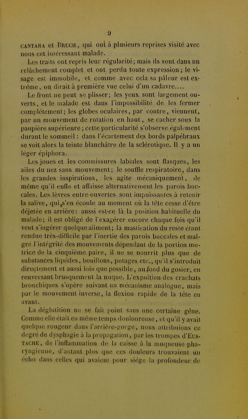 CANTARA et Pruch , (|iu oiû à plusieups reprises visité avec nous cet iiiiéressaiit malade. Les traits ont repris leur régularité; mais ils sont dans un relâchement complet et ont perdu toute expression ; le vi- sage est immobile, et comme avec cela su pâleur est ex- trême, on dirait à première vue celui d'un cadavre.... Le front ne peut se plisser; les yeux sont largement ou- verts, et le snalado est dans l'impossibilité de les fermer complétemenl; les globes oculaires, par contre, viennent, par un mouvement de rotation en haut, se cacher sous la paupière supérieure ; cette particularité s'observe également durant le sommeil : dans l'écartement des bords palpébraux se voit alors la teinte blanchâtre de la sclérotique. Il y a un léger épipliora. Les joues et les commissures labiales sont flasques, les ailes du nez sans mouvement; le souffle respiratoire, dans les grandes inspirations, les agite mécaniquement, de même qu'il enfle et affaisse alternaliventent les parois buc- cales. Les lèvres entre-ouvertes sont impuissantes à retenir la salive, qni^'en écoule au moment où la tête cesse d'être déjelée en arrière: aussi est-ce là la position habituelle du malade; il est obligé de l'exagérer encore chaque fois qu'il veut s'ingérer quelque aliment; la mastication du reste étant rendue très-difficile par l'inertie des parois buccales et mal- gré l'intégrité des mouvements dépendant de la portion mo- trice de la cinquième paire, il ne se nourrit plus que de substances liquides, bouillons, potages etc., qu'il s'introduit directement et aussi loin (|ue possible, aU|lond du gosier, en renversant brusquement la nuque. L'expuitiou des crachats bioiicliiques s'opère suivant un mécanisme analogue, mais par le mouvement inverse, la flexion rapide de la tête en avant. La déglutition ne se fait point sans une certaine gêne. Comme elle était en même temps douloureuse, et qu'il y avait quelque rougeur dans l'arrière-gorge, nous attribuions ce degré de dysphagic à la |)rop:igalion , par les trompes d'Lus- TACiiE, de l'inllammalion de la caisse à la niu(|ueuse pha- rjrngienne, d'autant plus que ces douleurs trouvaient un écho dans celles qui avaient pour siège la profondeur de