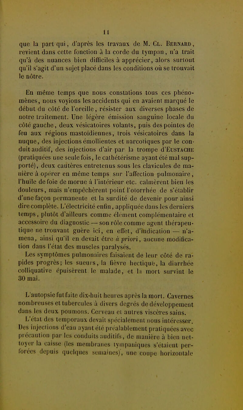 que la part qui, d'après les travaux de M. Cl. Bernard, revient dans celte fonction à la corde du tympan, n'a trait qu'à des nuances bien difflciles à apprécier, alors surtout qu'il s'agit d'un sujet placé dans les conditions où se trouvait le nôtre. En même temps que nous constations tous ces phéno- mènes, nous voyions les accidents qui en avaieni marqué le début du côté de l'oreille, résister aux diverses phases de notre traitement. Une légère émission sanguine locale du côté gauche, deux vésicaioires volants, puis des pointes de feu aux régions mastoïdiennes, trois vésicaloires dans la nuque, des injectionséraollientes et narcotiques par le con- duit auditif, des injections d'air pai* la trompe d'EuSTACHE (pratiquées une seule fois, le caihétérisme ayant été mal sup- porté), deux cautères entretenus sous les clavicules de ma- nière à opérer en même temps siu- l'affection pulmonaire, l'huile de foie de morue à l'intérieur etc. calmèrent bien les douleurs, mais n'empêchèrent poinll'oiorrhée de s'établir d'une façon permanente et la surdité de devenir pour ainsi dire complète. L'électricité enfin, appliquée dans les derniers temps, plutôt d'ailleurs comme élément complémentaire et accessoire du diagnostic — son rôle comme agent thérapeu- tique ne trouvant guère ici, en effet, d'indication — n'a- mena, ainsi qu'il en devait être à 'priori, aucune modifica- tion dans l'état des muscles paralysés. Les symptômes pulmonaires faisaient de leur côté de ra- pides progrès; les sueurs, la fièvre hectique, la diarrhée colliquative épuisèrent le malade, et lu mort survint le 30 mai. L'autopsie fut faite dix-huit heures après la mort. Cavernes nombreuses et tubercules à divers degrés de développement dans les deux poumons. Cerveau ei autres viscères sains. L'état des temporaux devait spécialement nous intéresser. Des injections d'eau ayant été préalablement pratiquées avec précaution par les conduits auditifs, de manière à bien net- toyer la caisse (les membranes lynipaniques s'étaient per- lorées depuis quelques semaines), une coupe horizontale