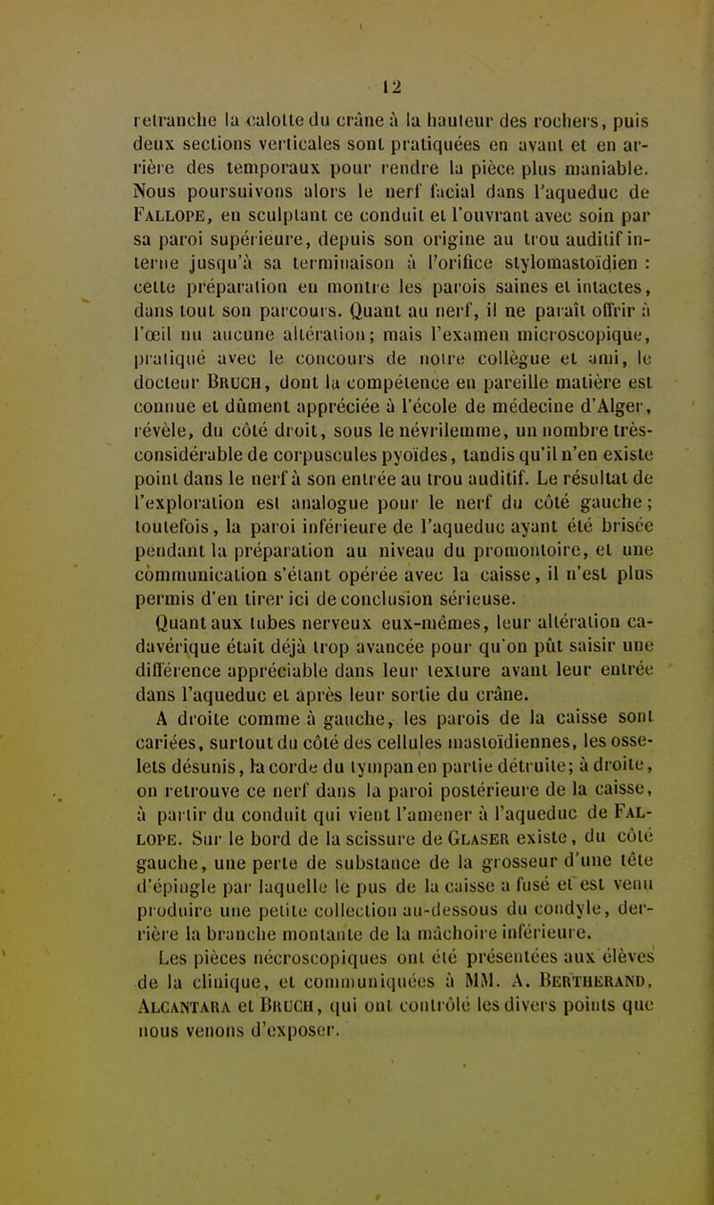 retranche la x^alolle du crâne à la hauteur des rochers, puis deux sections verticales sonl pratiquées en avant et en ar- rière des temporaux pour rendre la pièce plus maniable. Nous poursuivons alors le nerl' facial dans l'aqueduc de Fallope, en sculptant ce conduit et l'ouvrant avec soin par sa paroi supérieure, depuis son origine au trou auditif in- terne jusqu'à sa terminaison à l'orifice slylomastoidien : celle préparation eu montre les parois saines et intactes, dans tout son parcours. Quant au nerf, il ne paraît offrir à l'œil nu aucune altération; mais l'examen microscopique, praliqué avec le concours de notre collègue et unii, le docteur Bruch, dont lu compétence en pareille matière est connue et dûment appréciée à l'école de médecine d'Alger, l évèle, du côté droit, sous le névi'ilemme, un nombre très- considérable de corpuscules pyoïdes, tandis qu'il n'en existe point dans le nerf à son entrée au trou auditif. Le résultat de l'exploration est analogue poui' le nerf du côté gauche ; toutefois, la paroi inférieure de l'aqueduc ayant été brisée pendant la préparation au niveau du promontoire, et une communication s'éiant opérée avec la caisse, il n'est plus permis d'en tirer ici de conclusion sérieuse. Quant aux tubes nerveux eux-mêmes, leur altération ca- davérique était déjà trop avancée pour qu'on pût saisir une diflérence appréciable dans leur texture avant leur entrée dans l'aqueduc et après leur sortie du crâne. A droite comme à gauche, les parois de la caisse sonl cariées, surtout du côté des cellules n)astoïdiennes, les osse- lets désunis, la corde du tympan en partie détruite; à droite, on retrouve ce nerf dans la paroi postérieui'e de la caisse, à partir du conduit qui vient l'amener à l'aqueduc de Fal- lope. Sur le bord de la scissure de Glaser existe, du côié gauche, une perte de substance de la grosseur d'une léle d'épingle par laquelle le pus de la caisse a fusé etest venu produire une petite collection au-dessous du coudyle, der- rière la branche montante de la mâchoire inférieure. Les pièces nécroscopiques ont été présentées aux élèves de la clinique, et communiquées à MM. A. Bertherand, Alcantara el Brucu, qui ont contrôlé les divers points que nous venons d'exposer.