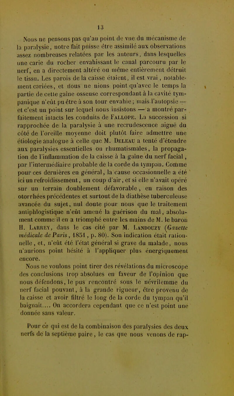 Nous ne pensons pas qu'au point de vtie du mécanisme de la paralysie, noire fait poisse être assimilé aux observaiions assez nombreuses relatées par les auteurs, dans lesquelles une carie du rocher envahissant le canal parcouru par le nerf, en a directement altéré ou même entièrement détruit le tissu. Les parois de la caisse éiaient, il est vrai, noiable- ment cariées, et nous ne nions point qu'avec le temps la partie de cette gaîne osseuse correspondant à la cavité tym- panique n'eût pu être à son tour envahie ; mais l'aulopsie — et c'est un point sur lequel nous insistons — a montré par- faitement iniacis les conduits de Fallope. La succession si rapprochée de la paralysie à une recrudescence aiguë du côté de l'oreille moyenne doit plutôt faire admettre une étiologie analogue à celle que M. Deleau a tenté d'étendre aux paralysies essentielles ou rhumatismales, la propaga- tion de l'inflammation de la caisse à la gaîne du nerf facial, par l'intermédiaire probable de la corde du tympan. Comme pour ces dernières en général, la cause occasionnelle a été ici un refroidissement, un coup d'air, et si elle n'avait opéré sur un terrain doublement défavorable, en raison des otorrhées précédentes et surtout de la diathèse tuberculeuse avancée du sujet, nul doute pour nous que le traitement aniiphlogistique n'eiit amené la guérison du mal, absolu- ment comme il en a triomphé entre les mains de M. le baron H. Larrey, dans le cas cité par M. Landouzy (^Gazelle tnédicale de Paris, 18SI , p. 80). Son indication était ration- nelle , et, n'eût été l'étal général si grave du malade, nous n'aurions point hésité à l'appliquer plus énergiquemenl encore. Nous ne voulons point tirer des révélations du microscope des conclusions trop absolues en faveur de l'opinion que nous défendons, le pus rencontré sous le névrilemnie du nerf facial pouvant, à la grande rigueur, être provenu de la caisse et avoir filtré le long de la corde du tympan qu'il baignait.... On accordera cependant que ce n'est point une donnée sans valeur. Pour ce qui est de la combinaison des paralysies des deux nerfs de la septième paire, le cas que nous venons de rap-